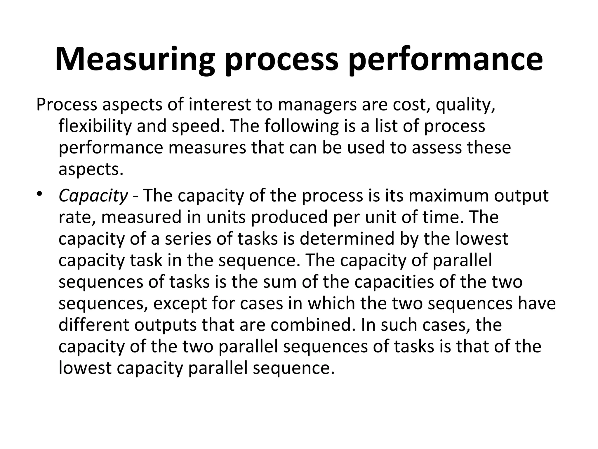 Measuring process performance Process aspects of interest to managers are cost, quality, flexibility and speed. The following is a list of process performance measures that can be used to assess these aspects. Capacity  - The capacity of the process is its maximum output rate, measured in units produced per unit of time. The capacity of a series of tasks is determined by the lowest capacity task in the sequence. The capacity of parallel sequences of tasks is the sum of the capacities of the two sequences, except for cases in which the two sequences have different outputs that are combined. In such cases, the capacity of the two parallel sequences of tasks is that of the lowest capacity parallel sequence.  