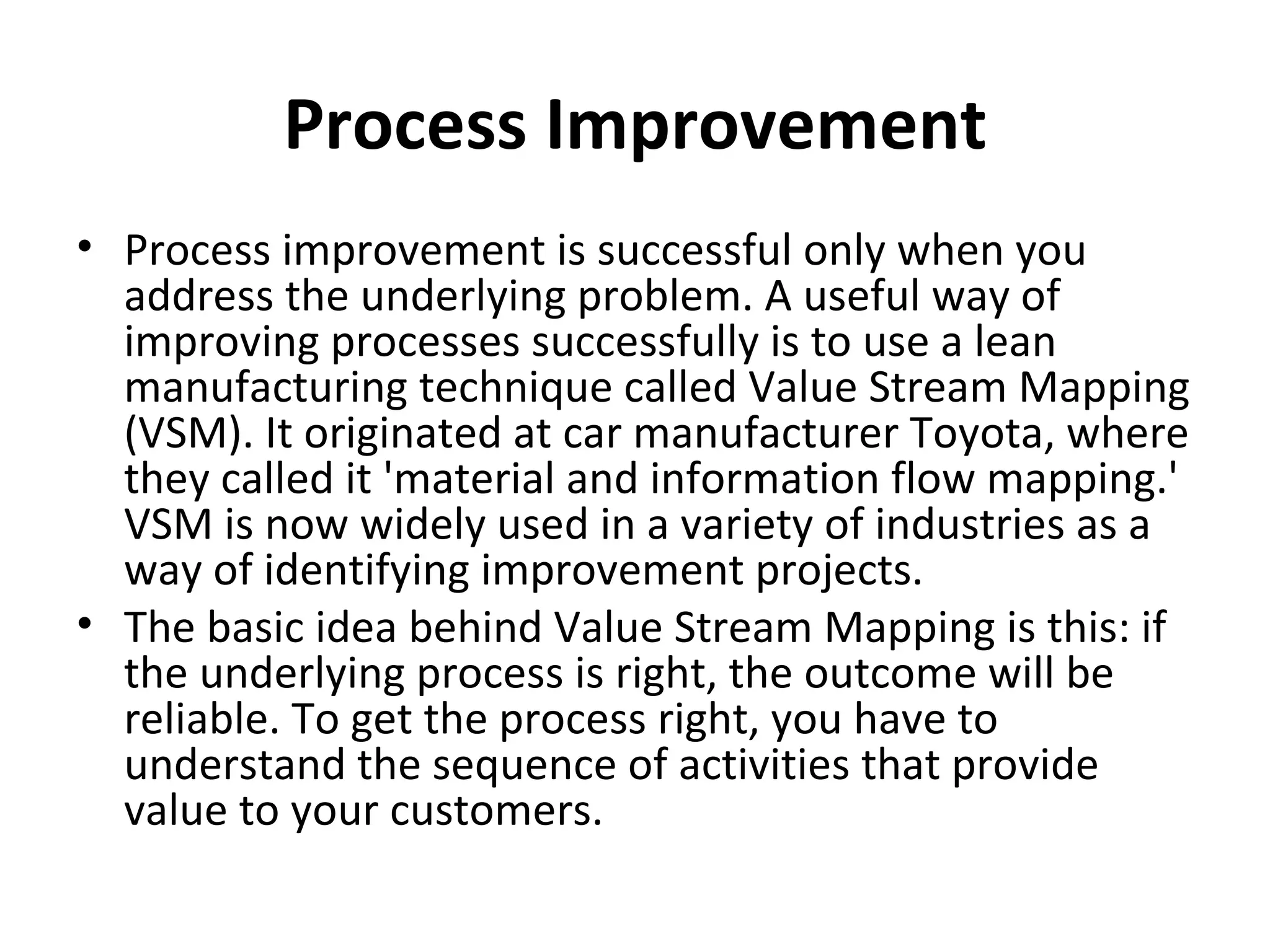 Process Improvement Process improvement is successful only when you address the underlying problem. A useful way of improving processes successfully is to use a lean manufacturing technique called Value Stream Mapping (VSM). It originated at car manufacturer Toyota, where they called it 'material and information flow mapping.' VSM is now widely used in a variety of industries as a way of identifying improvement projects.  The basic idea behind Value Stream Mapping is this: if the underlying process is right, the outcome will be reliable. To get the process right, you have to understand the sequence of activities that provide value to your customers.  
