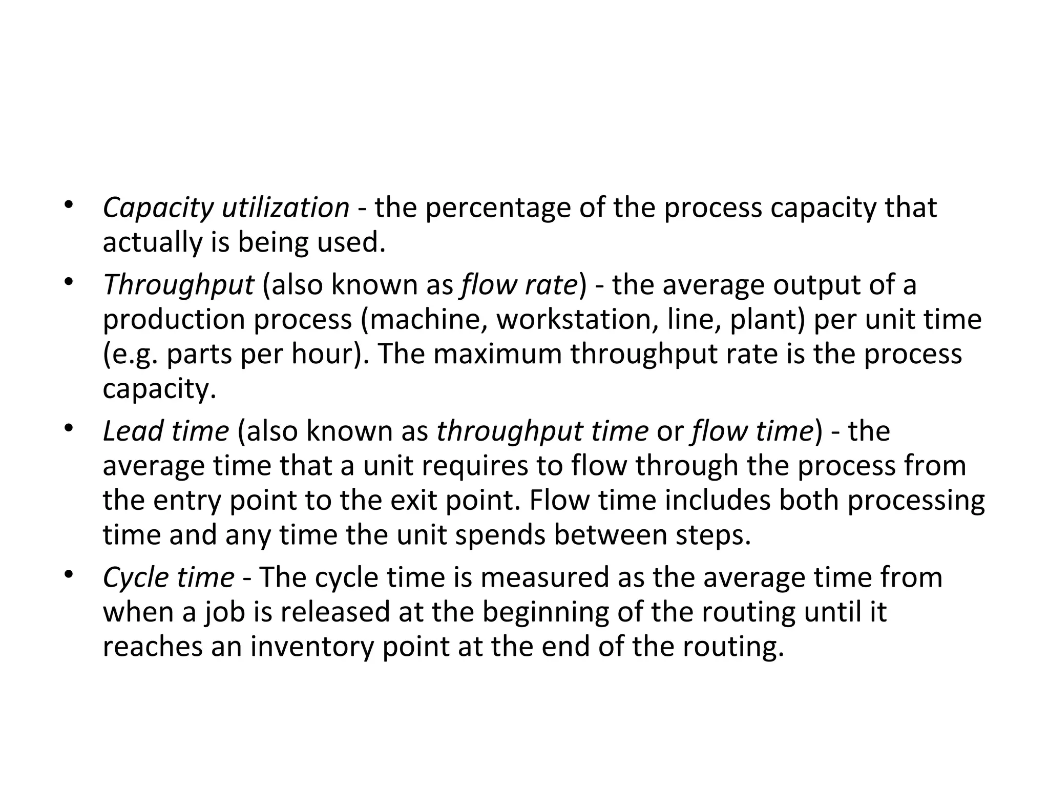 Capacity utilization  - the percentage of the process capacity that actually is being used.  Throughput  (also known as  flow rate ) - the average output of a production process (machine, workstation, line, plant) per unit time (e.g. parts per hour). The maximum throughput rate is the process capacity.  Lead time  (also known as  throughput time  or  flow time ) - the average time that a unit requires to flow through the process from the entry point to the exit point. Flow time includes both processing time and any time the unit spends between steps.  Cycle time  - The cycle time is measured as the average time from when a job is released at the beginning of the routing until it reaches an inventory point at the end of the routing.  