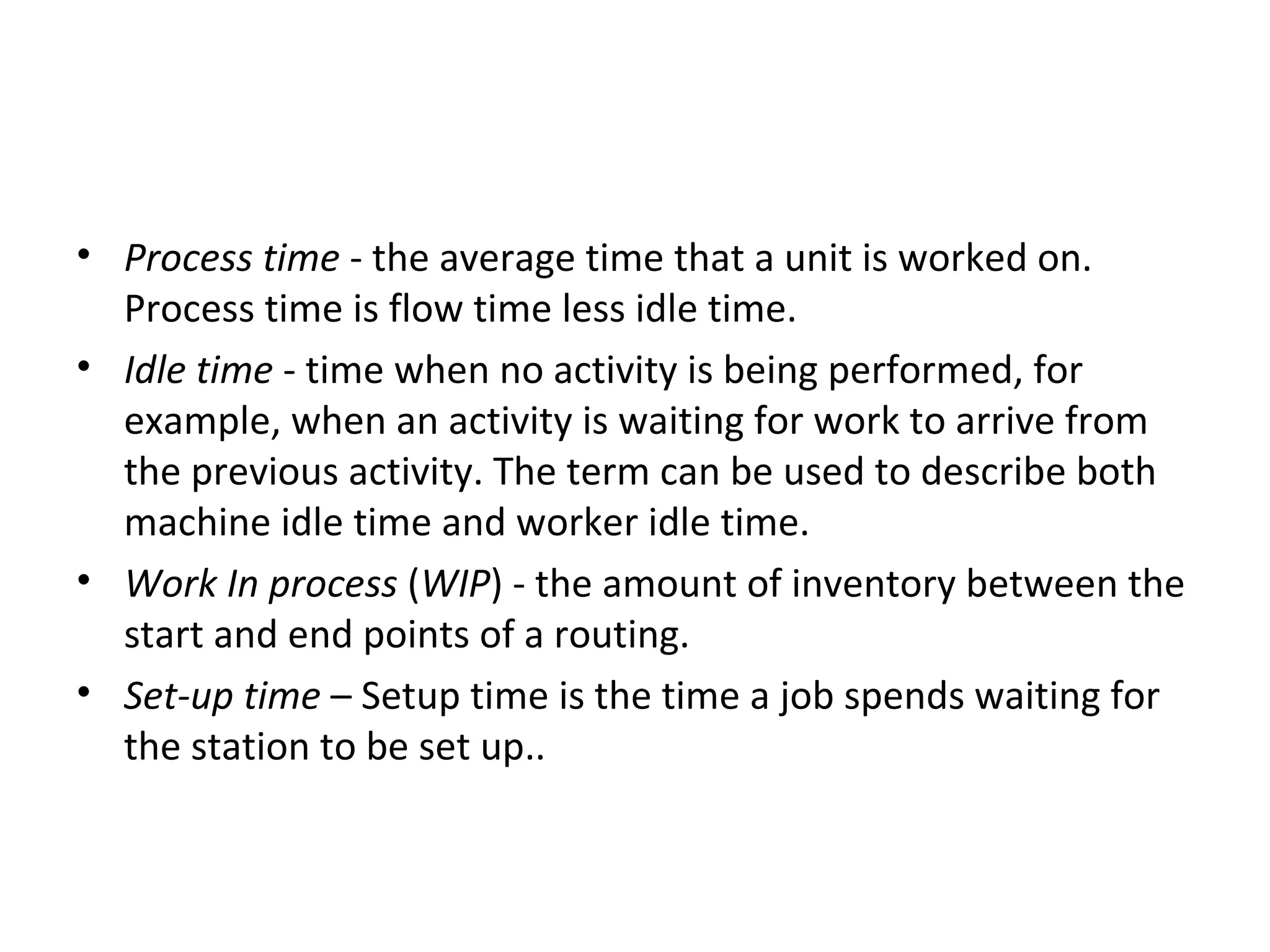 Process time  - the average time that a unit is worked on. Process time is flow time less idle time.  Idle time  - time when no activity is being performed, for example, when an activity is waiting for work to arrive from the previous activity. The term can be used to describe both machine idle time and worker idle time.  Work In process  ( WIP ) - the amount of inventory between the start and end points of a routing.  Set-up time  – Setup time is the time a job spends waiting for the station to be set up..  