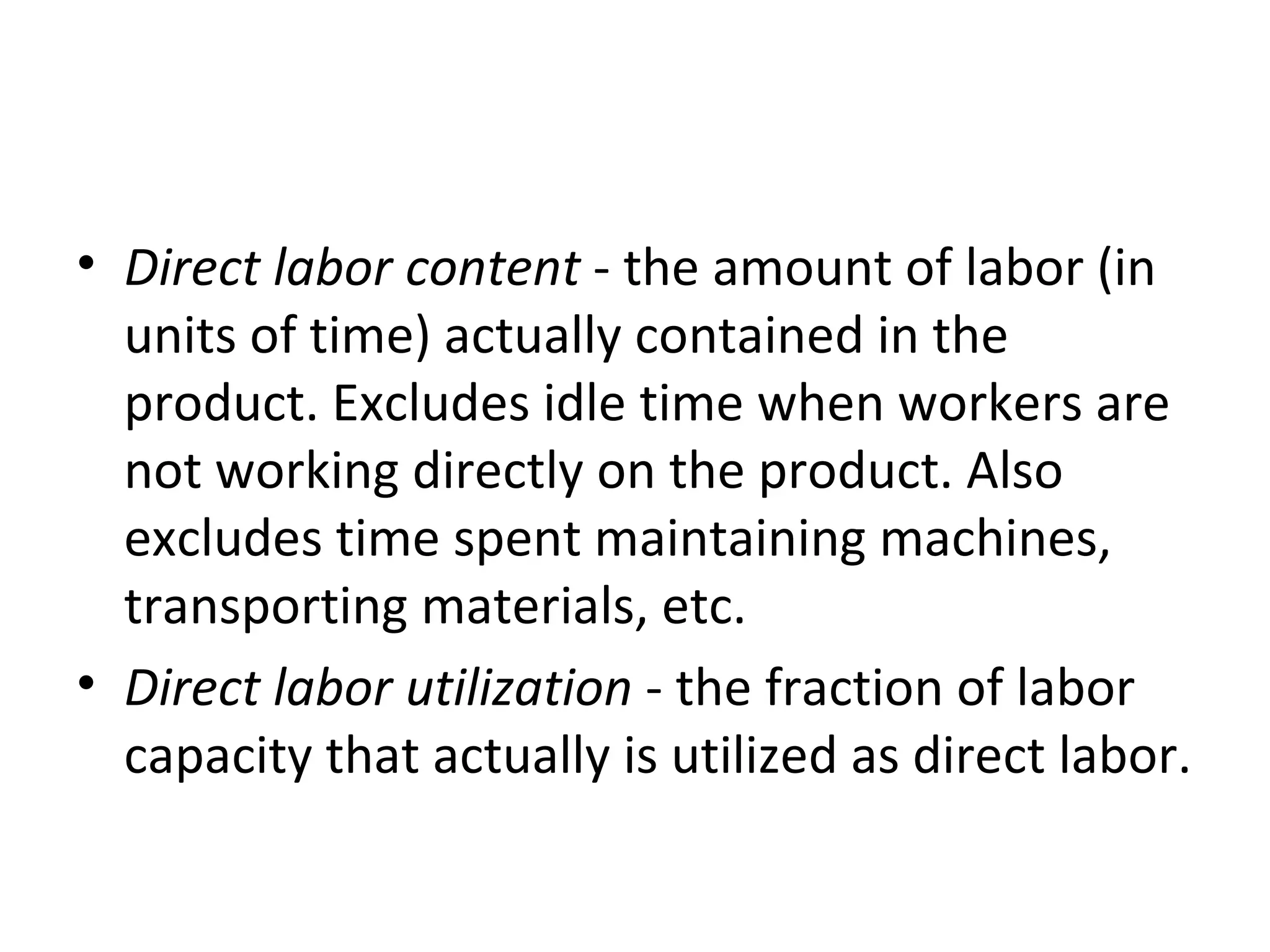 Direct labor content  - the amount of labor (in units of time) actually contained in the product. Excludes idle time when workers are not working directly on the product. Also excludes time spent maintaining machines, transporting materials, etc.  Direct labor utilization  - the fraction of labor capacity that actually is utilized as direct labor. 