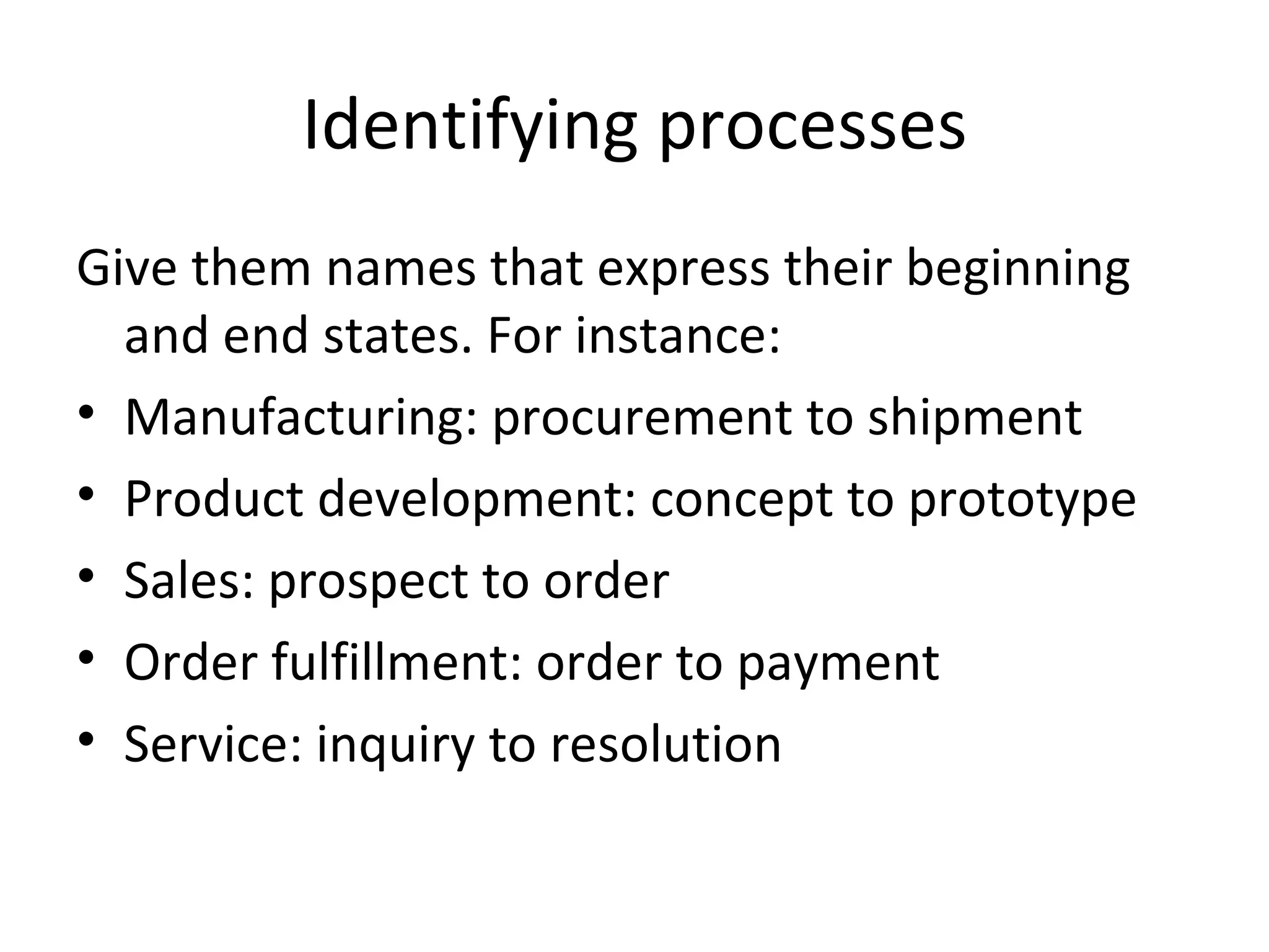 Identifying processes Give them names that express their beginning and end states. For instance: Manufacturing: procurement to shipment Product development: concept to prototype Sales: prospect to order Order fulfillment: order to payment Service: inquiry to resolution 