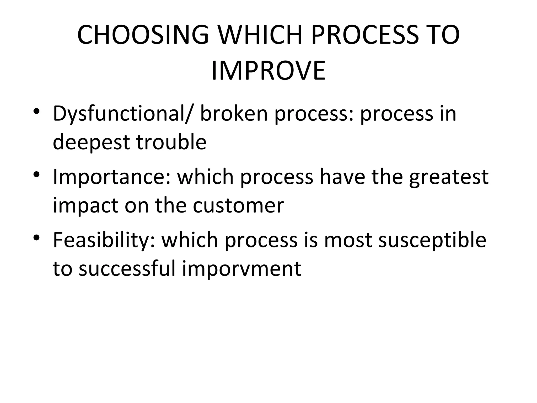 CHOOSING WHICH PROCESS TO IMPROVE Dysfunctional/ broken process: process in deepest trouble Importance: which process have the greatest impact on the customer Feasibility: which process is most susceptible to successful imporvment 