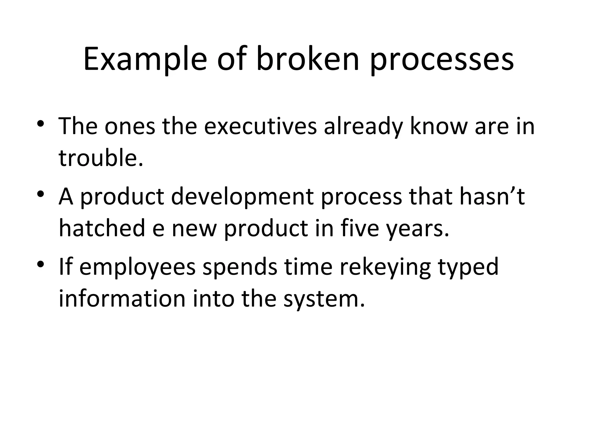 Example of broken processes The ones the executives already know are in trouble. A product development process that hasn’t hatched e new product in five years. If employees spends time rekeying typed information into the system. 