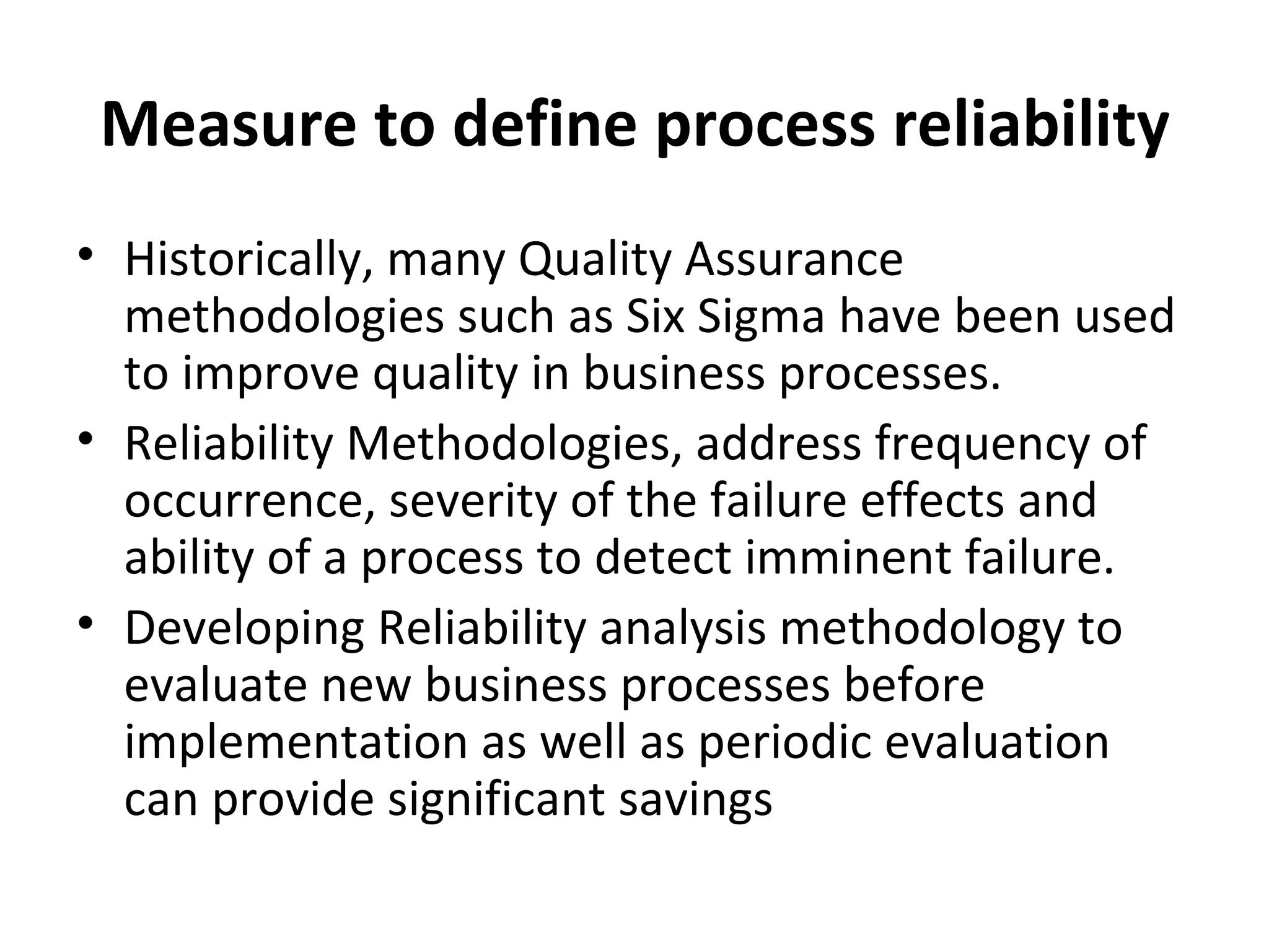 Measure to define process reliability Historically, many Quality Assurance methodologies such as Six Sigma have been used to improve quality in business processes. Reliability Methodologies, address frequency of occurrence, severity of the failure effects and ability of a process to detect imminent failure. Developing Reliability analysis methodology to evaluate new business processes before implementation as well as periodic evaluation can provide significant savings 
