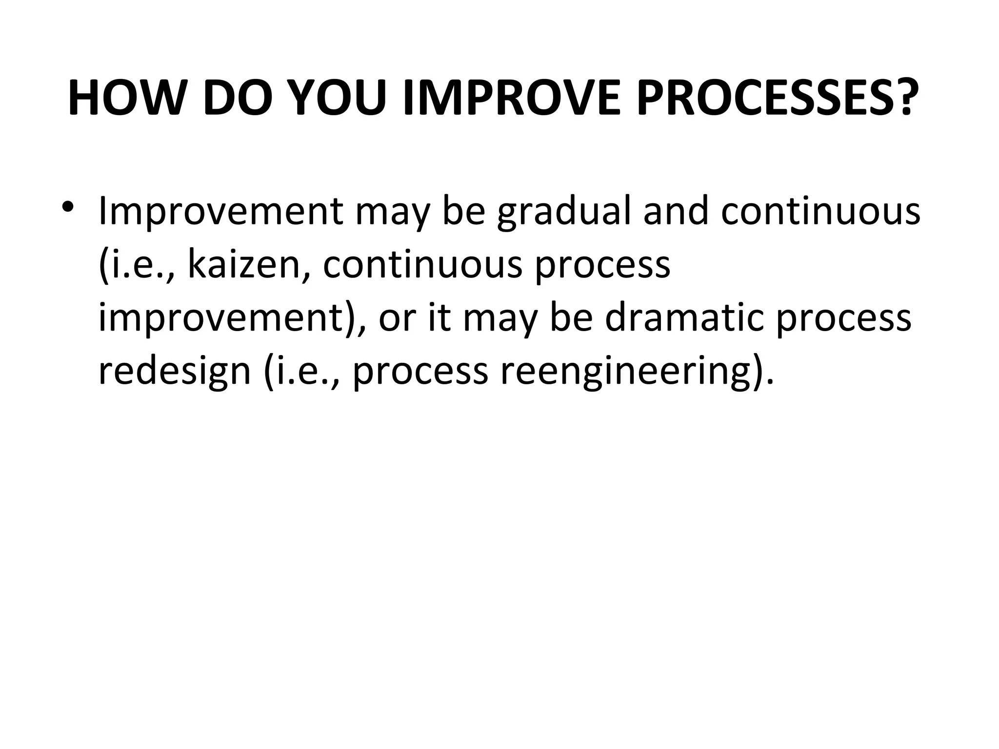 HOW DO YOU IMPROVE PROCESSES?  Improvement may be gradual and continuous (i.e., kaizen, continuous process improvement), or it may be dramatic process redesign (i.e., process reengineering).  