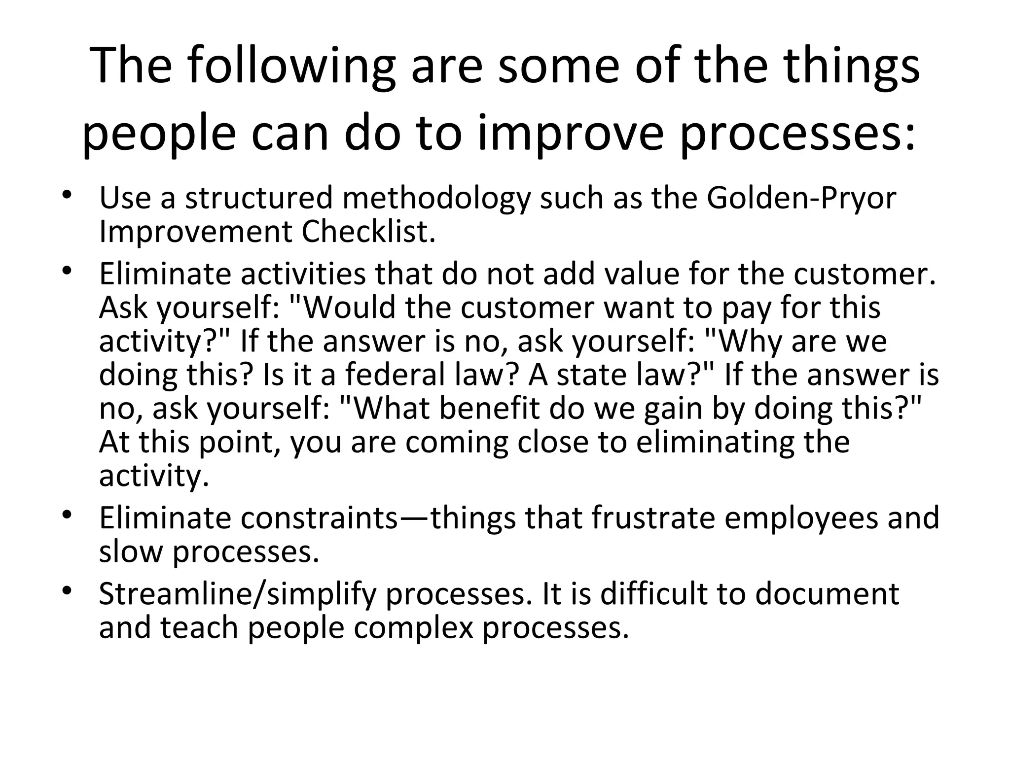 The following are some of the things people can do to improve processes:  Use a structured methodology such as the Golden-Pryor Improvement Checklist.  Eliminate activities that do not add value for the customer. Ask yourself: &quot;Would the customer want to pay for this activity?&quot; If the answer is no, ask yourself: &quot;Why are we doing this? Is it a federal law? A state law?&quot; If the answer is no, ask yourself: &quot;What benefit do we gain by doing this?&quot; At this point, you are coming close to eliminating the activity.  Eliminate constraints—things that frustrate employees and slow processes.  Streamline/simplify processes. It is difficult to document and teach people complex processes.  