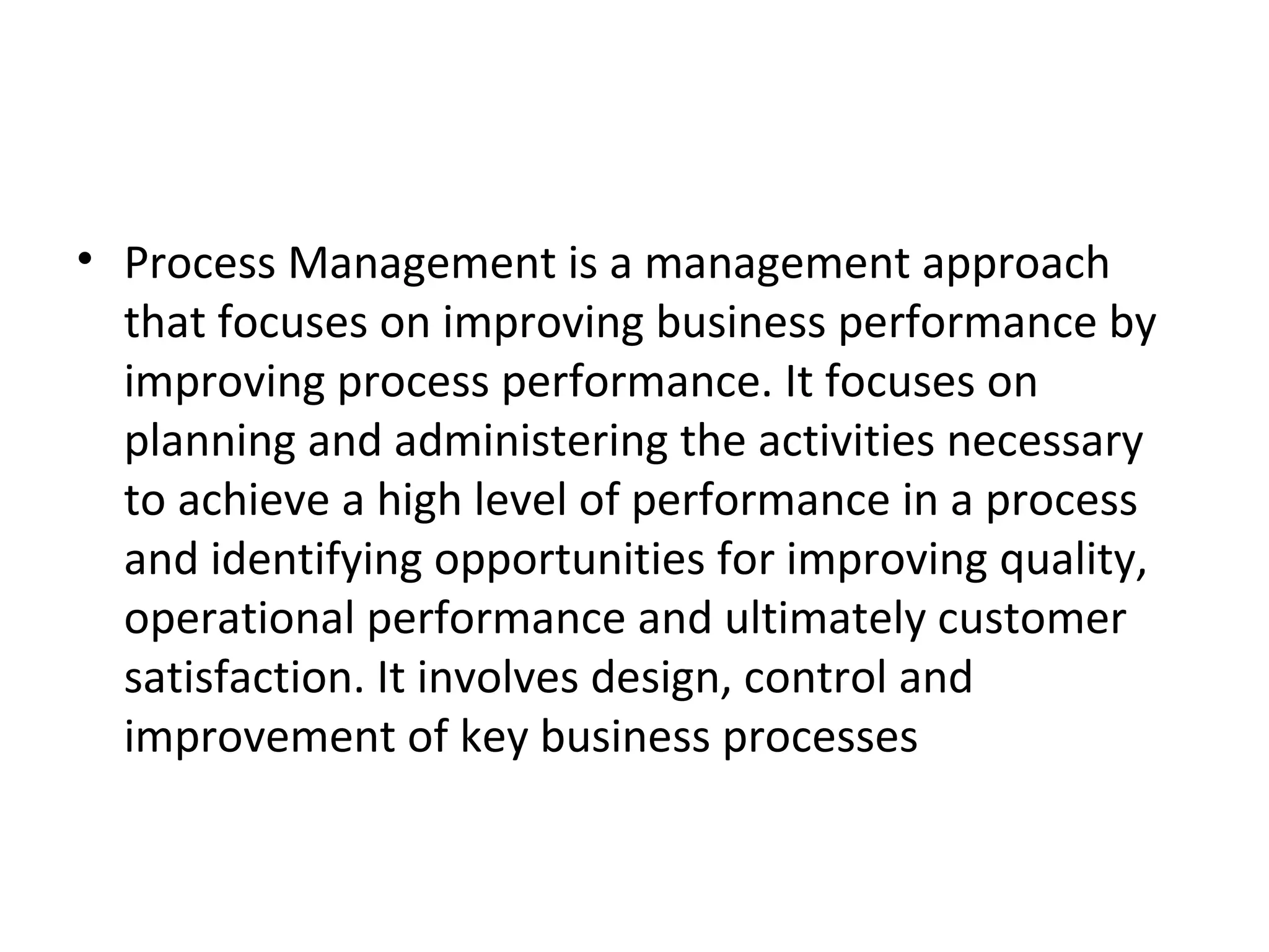 Process Management is a management approach that focuses on improving business performance by improving process performance. It focuses on planning and administering the activities necessary to achieve a high level of performance in a process and identifying opportunities for improving quality, operational performance and ultimately customer satisfaction. It involves design, control and improvement of key business processes 