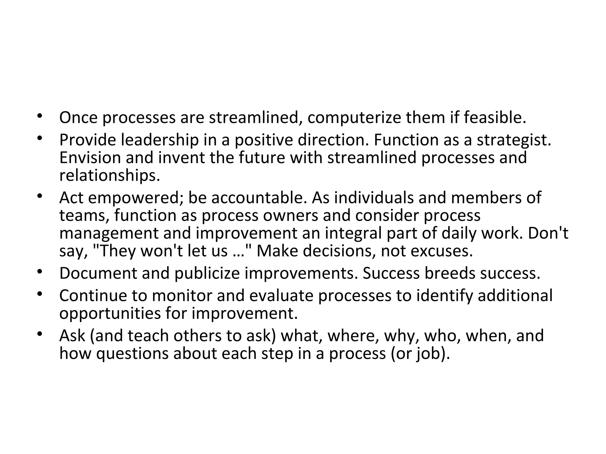 Once processes are streamlined, computerize them if feasible.  Provide leadership in a positive direction. Function as a strategist. Envision and invent the future with streamlined processes and relationships.  Act empowered; be accountable. As individuals and members of teams, function as process owners and consider process management and improvement an integral part of daily work. Don't say, &quot;They won't let us …&quot; Make decisions, not excuses.  Document and publicize improvements. Success breeds success.  Continue to monitor and evaluate processes to identify additional opportunities for improvement.  Ask (and teach others to ask) what, where, why, who, when, and how questions about each step in a process (or job).  