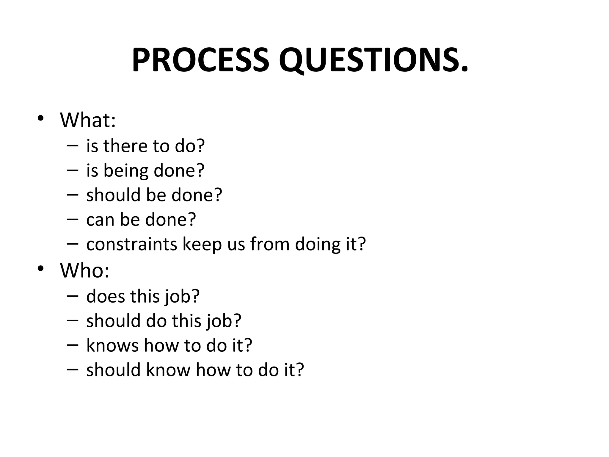 PROCESS QUESTIONS.  What:  is there to do?  is being done?  should be done?  can be done?  constraints keep us from doing it?  Who:  does this job?  should do this job?  knows how to do it?  should know how to do it?  
