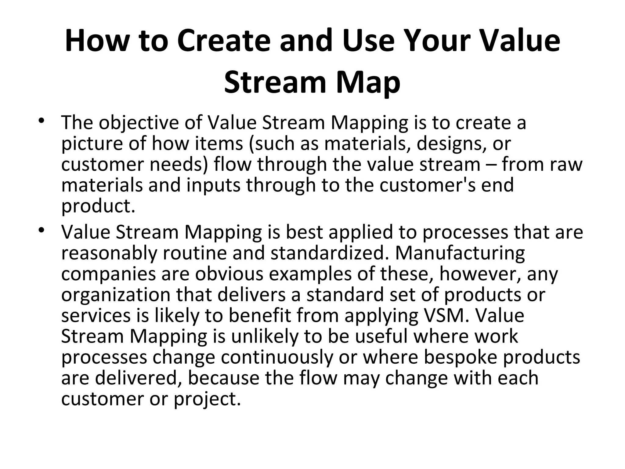 How to Create and Use Your Value Stream Map The objective of Value Stream Mapping is to create a picture of how items (such as materials, designs, or customer needs) flow through the value stream – from raw materials and inputs through to the customer's end product. Value Stream Mapping is best applied to processes that are reasonably routine and standardized. Manufacturing companies are obvious examples of these, however, any organization that delivers a standard set of products or services is likely to benefit from applying VSM. Value Stream Mapping is unlikely to be useful where work processes change continuously or where bespoke products are delivered, because the flow may change with each customer or project.  