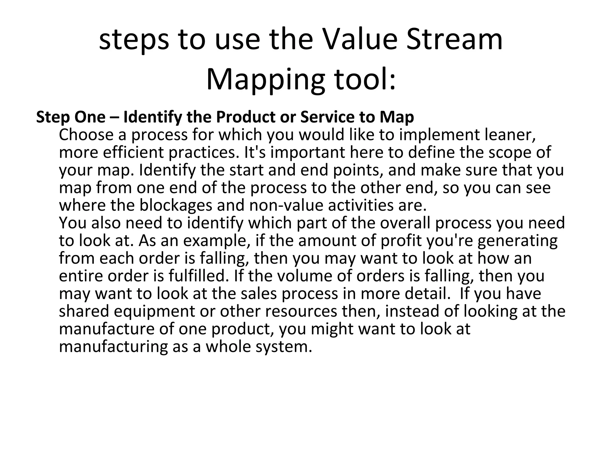 steps to use the Value Stream Mapping tool: Step One – Identify the Product or Service to Map Choose a process for which you would like to implement leaner, more efficient practices. It's important here to define the scope of your map. Identify the start and end points, and make sure that you map from one end of the process to the other end, so you can see where the blockages and non-value activities are. You also need to identify which part of the overall process you need to look at. As an example, if the amount of profit you're generating from each order is falling, then you may want to look at how an entire order is fulfilled. If the volume of orders is falling, then you may want to look at the sales process in more detail.  If you have shared equipment or other resources then, instead of looking at the manufacture of one product, you might want to look at manufacturing as a whole system. 