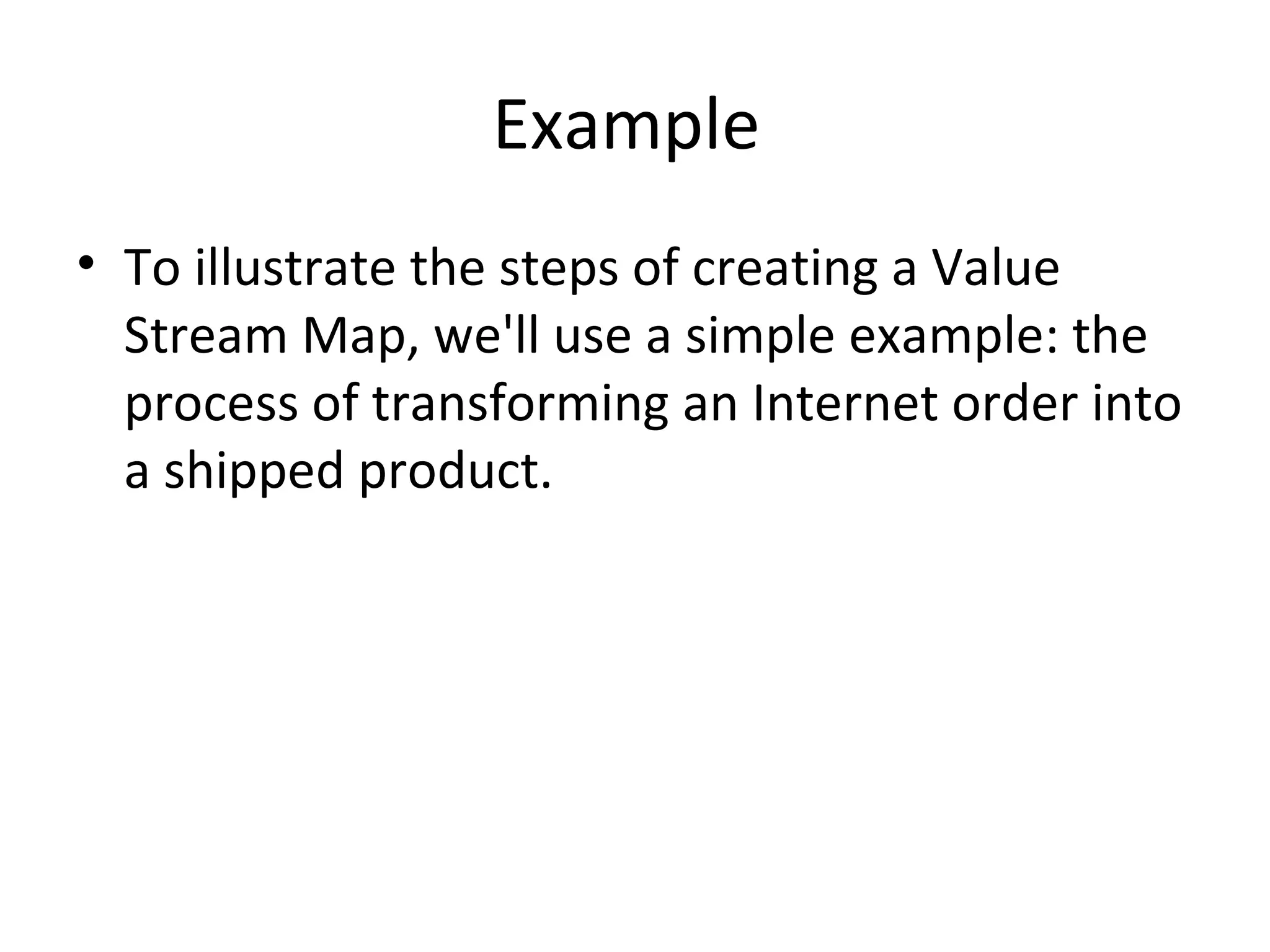 Example  To illustrate the steps of creating a Value Stream Map, we'll use a simple example: the process of transforming an Internet order into a shipped product. 