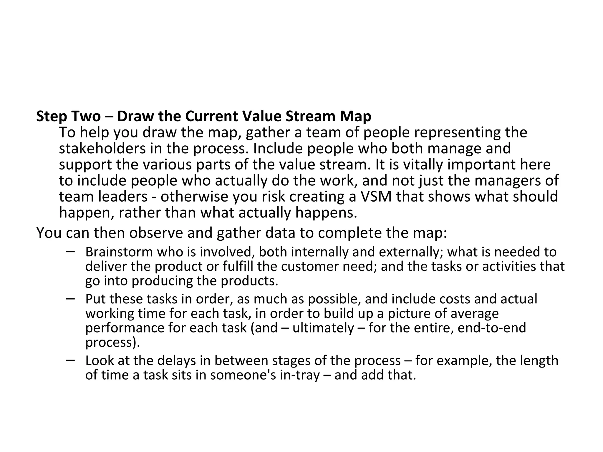 Step Two – Draw the Current Value Stream Map To help you draw the map, gather a team of people representing the stakeholders in the process. Include people who both manage and support the various parts of the value stream. It is vitally important here to include people who actually do the work, and not just the managers of team leaders - otherwise you risk creating a VSM that shows what should happen, rather than what actually happens. You can then observe and gather data to complete the map:  Brainstorm who is involved, both internally and externally; what is needed to deliver the product or fulfill the customer need; and the tasks or activities that go into producing the products.  Put these tasks in order, as much as possible, and include costs and actual working time for each task, in order to build up a picture of average performance for each task (and – ultimately – for the entire, end-to-end process).  Look at the delays in between stages of the process – for example, the length of time a task sits in someone's in-tray – and add that.  