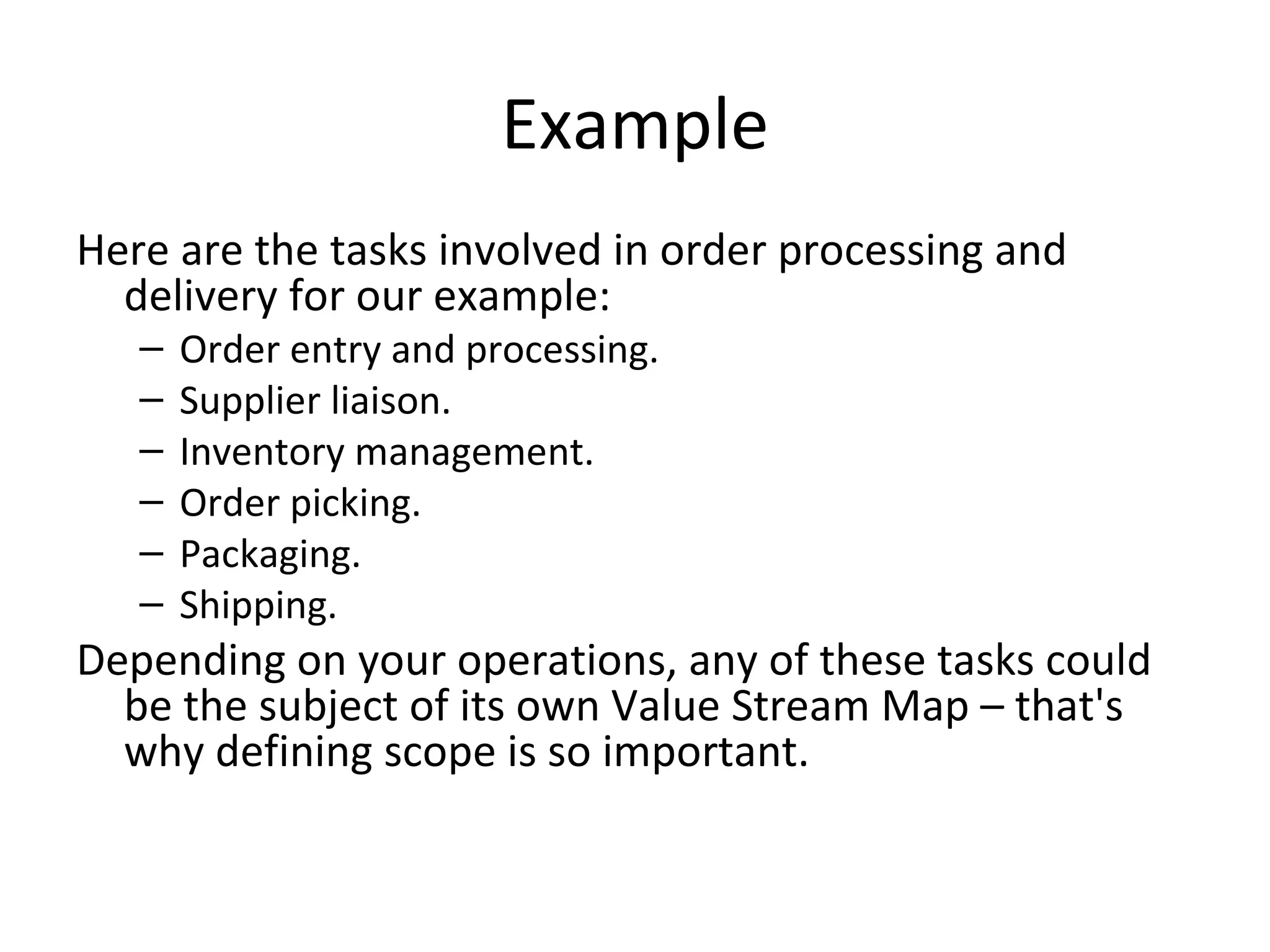 Example Here are the tasks involved in order processing and delivery for our example: Order entry and processing.  Supplier liaison.  Inventory management.  Order picking.  Packaging.  Shipping. Depending on your operations, any of these tasks could be the subject of its own Value Stream Map – that's why defining scope is so important. 