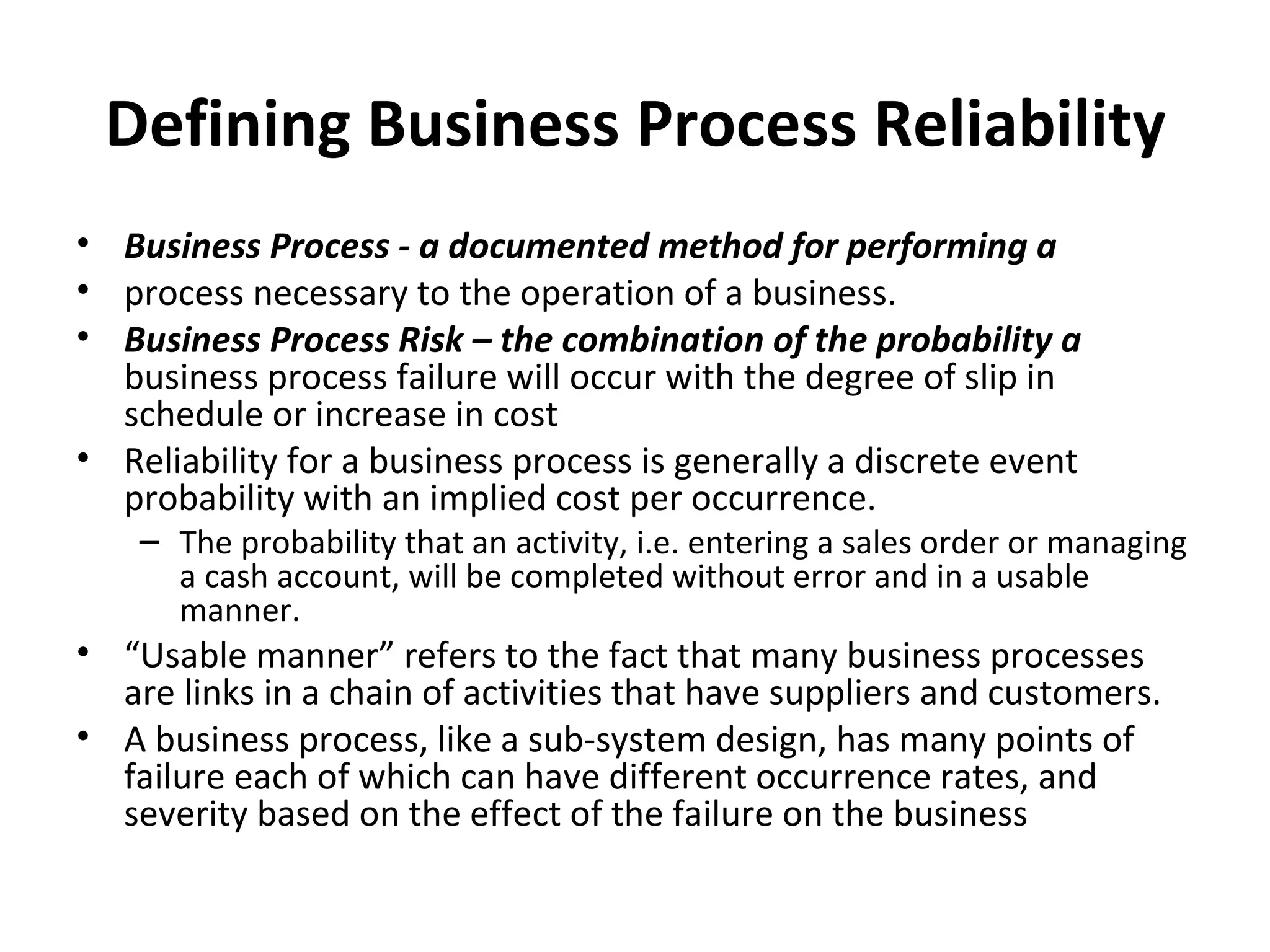 Defining Business Process Reliability Business Process ‐ a documented method for performing a process necessary to the operation of a business. Business Process Risk – the combination of the probability a  business process failure will occur with the degree of slip in schedule or increase in cost Reliability for a business process is generally a discrete event probability with an implied cost per occurrence. The probability that an activity, i.e. entering a sales order or managing a cash account, will be completed without error and in a usable manner. “ Usable manner” refers to the fact that many business processes are links in a chain of activities that have suppliers and customers. A business process, like a sub‐system design, has many points of failure each of which can have different occurrence rates, and severity based on the effect of the failure on the business 