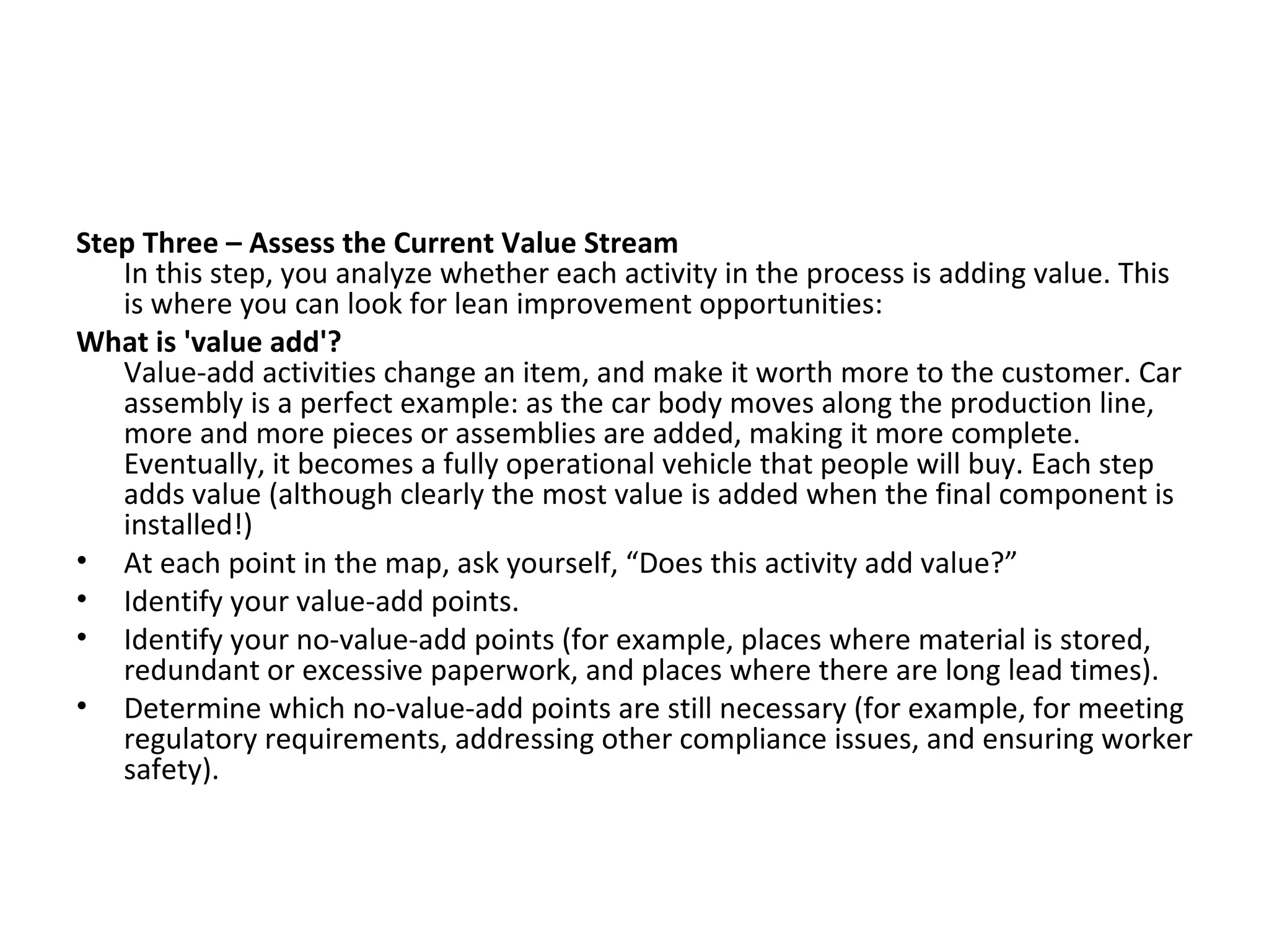Step Three – Assess the Current Value Stream In this step, you analyze whether each activity in the process is adding value. This is where you can look for lean improvement opportunities:  What is 'value add'? Value-add activities change an item, and make it worth more to the customer. Car assembly is a perfect example: as the car body moves along the production line, more and more pieces or assemblies are added, making it more complete. Eventually, it becomes a fully operational vehicle that people will buy. Each step adds value (although clearly the most value is added when the final component is installed!) At each point in the map, ask yourself, “Does this activity add value?”  Identify your value-add points.  Identify your no-value-add points (for example, places where material is stored, redundant or excessive paperwork, and places where there are long lead times).  Determine which no-value-add points are still necessary (for example, for meeting regulatory requirements, addressing other compliance issues, and ensuring worker safety). 