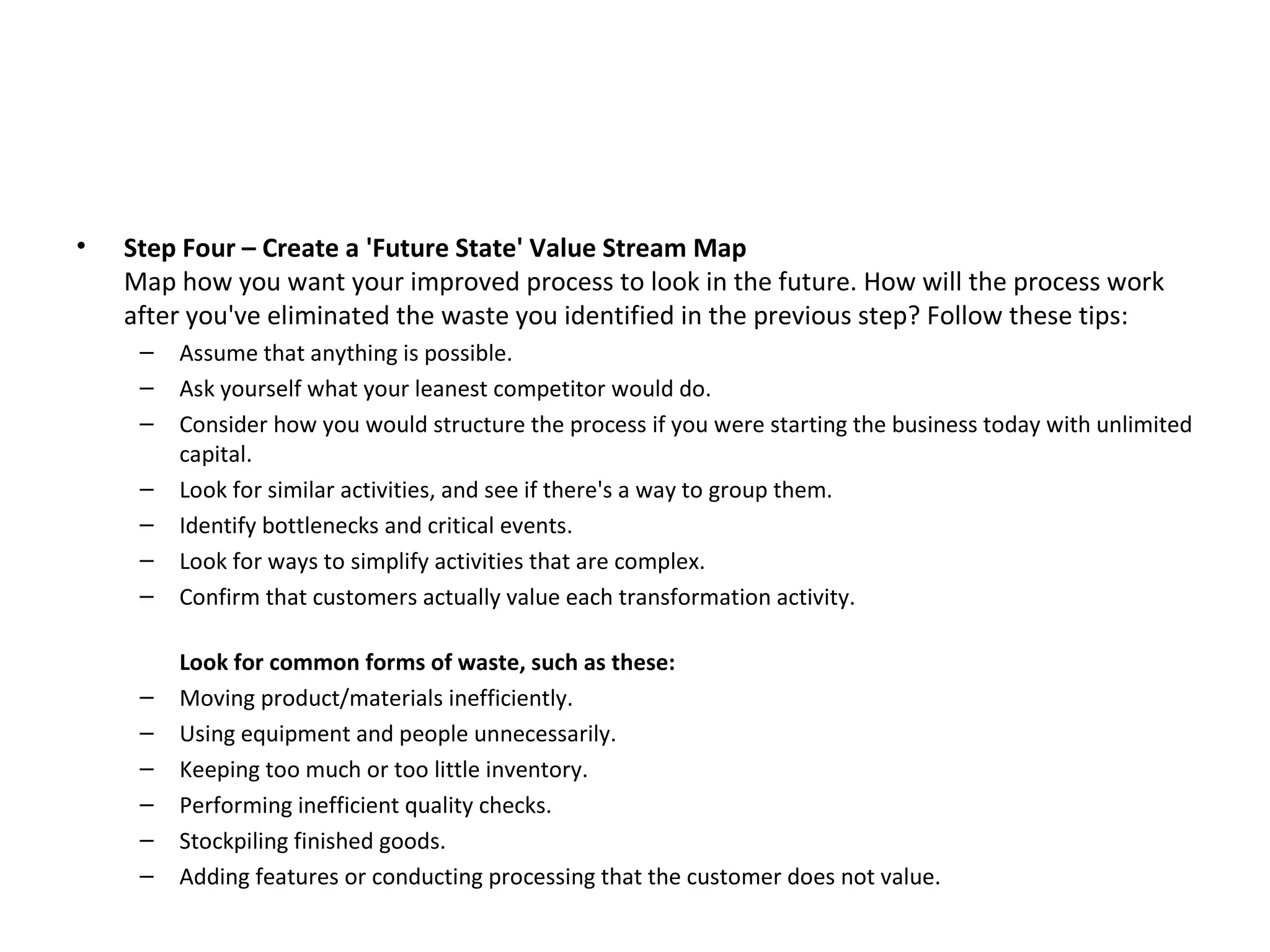 Step Four – Create a 'Future State' Value Stream Map Map how you want your improved process to look in the future. How will the process work after you've eliminated the waste you identified in the previous step? Follow these tips: Assume that anything is possible.  Ask yourself what your leanest competitor would do.  Consider how you would structure the process if you were starting the business today with unlimited capital.  Look for similar activities, and see if there's a way to group them.  Identify bottlenecks and critical events.  Look for ways to simplify activities that are complex.  Confirm that customers actually value each transformation activity. Look for common forms of waste, such as these: Moving product/materials inefficiently.  Using equipment and people unnecessarily.  Keeping too much or too little inventory.  Performing inefficient quality checks.  Stockpiling finished goods.  Adding features or conducting processing that the customer does not value. 