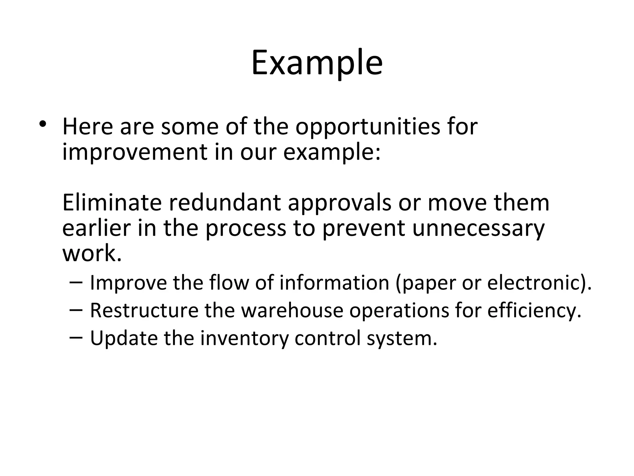 Example Here are some of the opportunities for improvement in our example: Eliminate redundant approvals or move them earlier in the process to prevent unnecessary work.  Improve the flow of information (paper or electronic).  Restructure the warehouse operations for efficiency.  Update the inventory control system.  