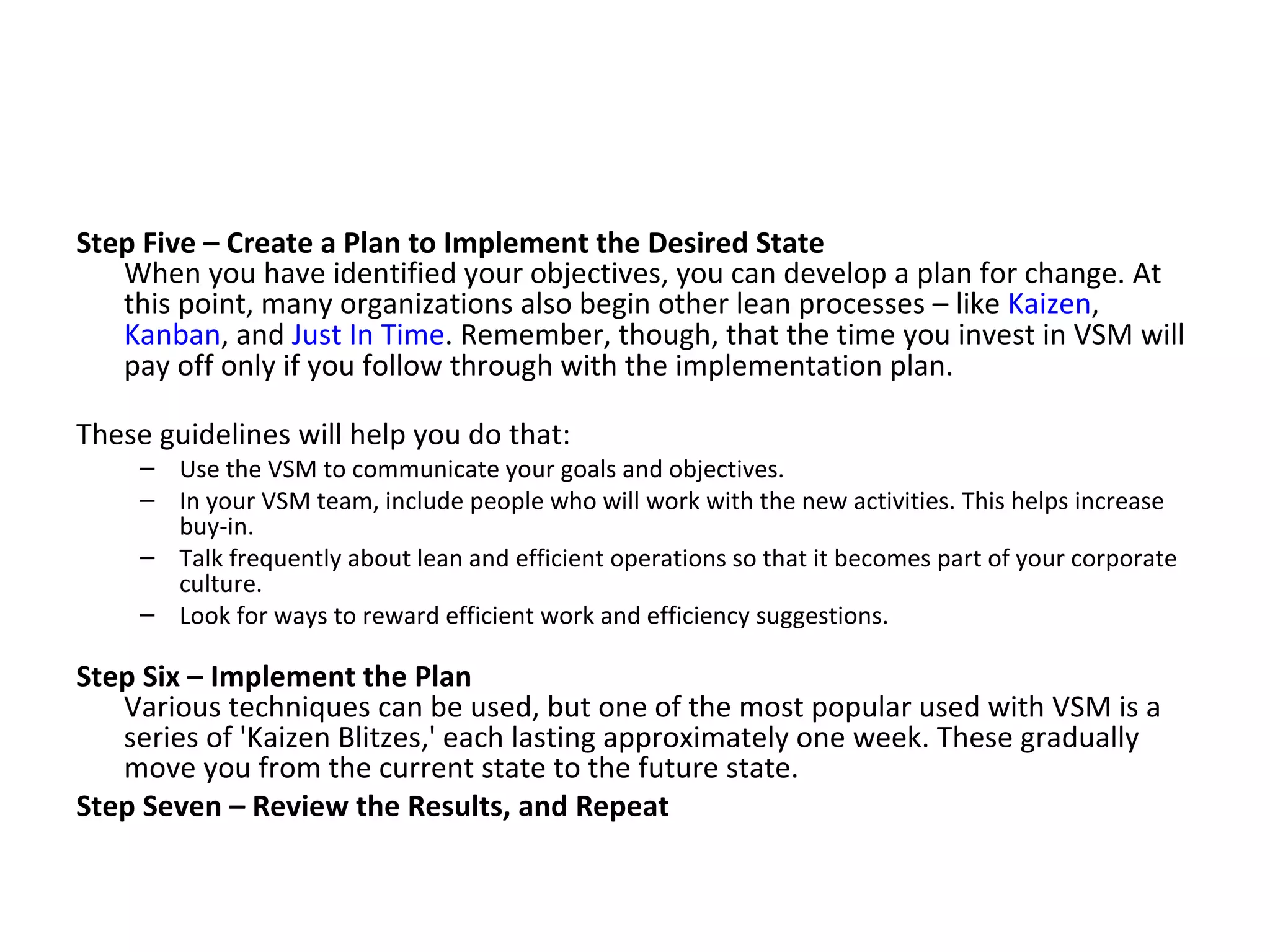 Step Five – Create a Plan to Implement the Desired State When you have identified your objectives, you can develop a plan for change. At this point, many organizations also begin other lean processes – like  Kaizen ,  Kanban , and  Just In Time . Remember, though, that the time you invest in VSM will pay off only if you follow through with the implementation plan. These guidelines will help you do that: Use the VSM to communicate your goals and objectives.  In your VSM team, include people who will work with the new activities. This helps increase buy-in.  Talk frequently about lean and efficient operations so that it becomes part of your corporate culture.  Look for ways to reward efficient work and efficiency suggestions. Step Six – Implement the Plan Various techniques can be used, but one of the most popular used with VSM is a series of 'Kaizen Blitzes,' each lasting approximately one week. These gradually move you from the current state to the future state.  Step Seven – Review the Results, and Repeat   