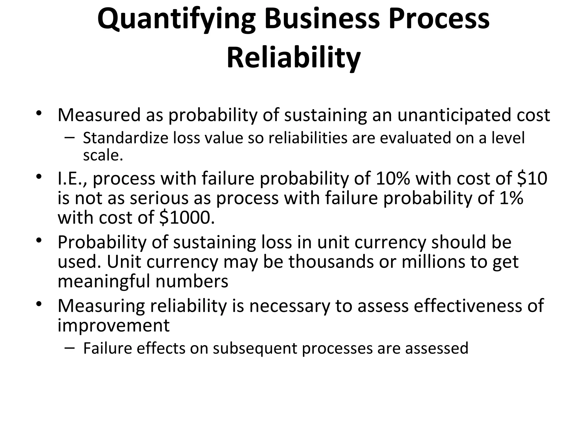 Quantifying Business Process Reliability Measured as probability of sustaining an unanticipated cost Standardize loss value so reliabilities are evaluated on a level scale. I.E., process with failure probability of 10% with cost of $10 is not as serious as process with failure probability of 1% with cost of $1000. Probability of sustaining loss in unit currency should be used. Unit currency may be thousands or millions to get meaningful numbers Measuring reliability is necessary to assess effectiveness of improvement Failure effects on subsequent processes are assessed 
