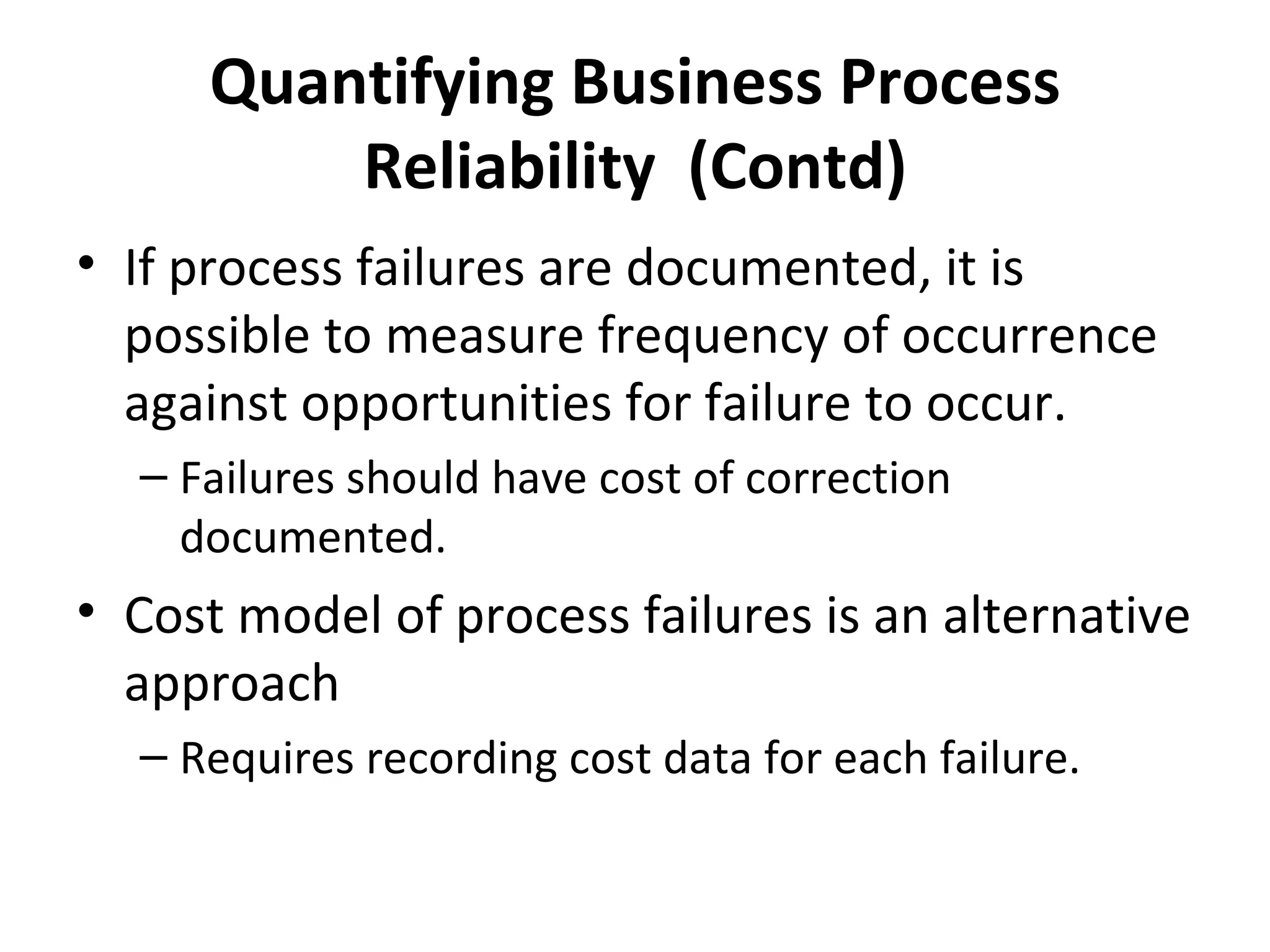 Quantifying Business Process Reliability  (Contd) If process failures are documented, it is possible to measure frequency of occurrence against opportunities for failure to occur. Failures should have cost of correction documented. Cost model of process failures is an alternative approach Requires recording cost data for each failure. 