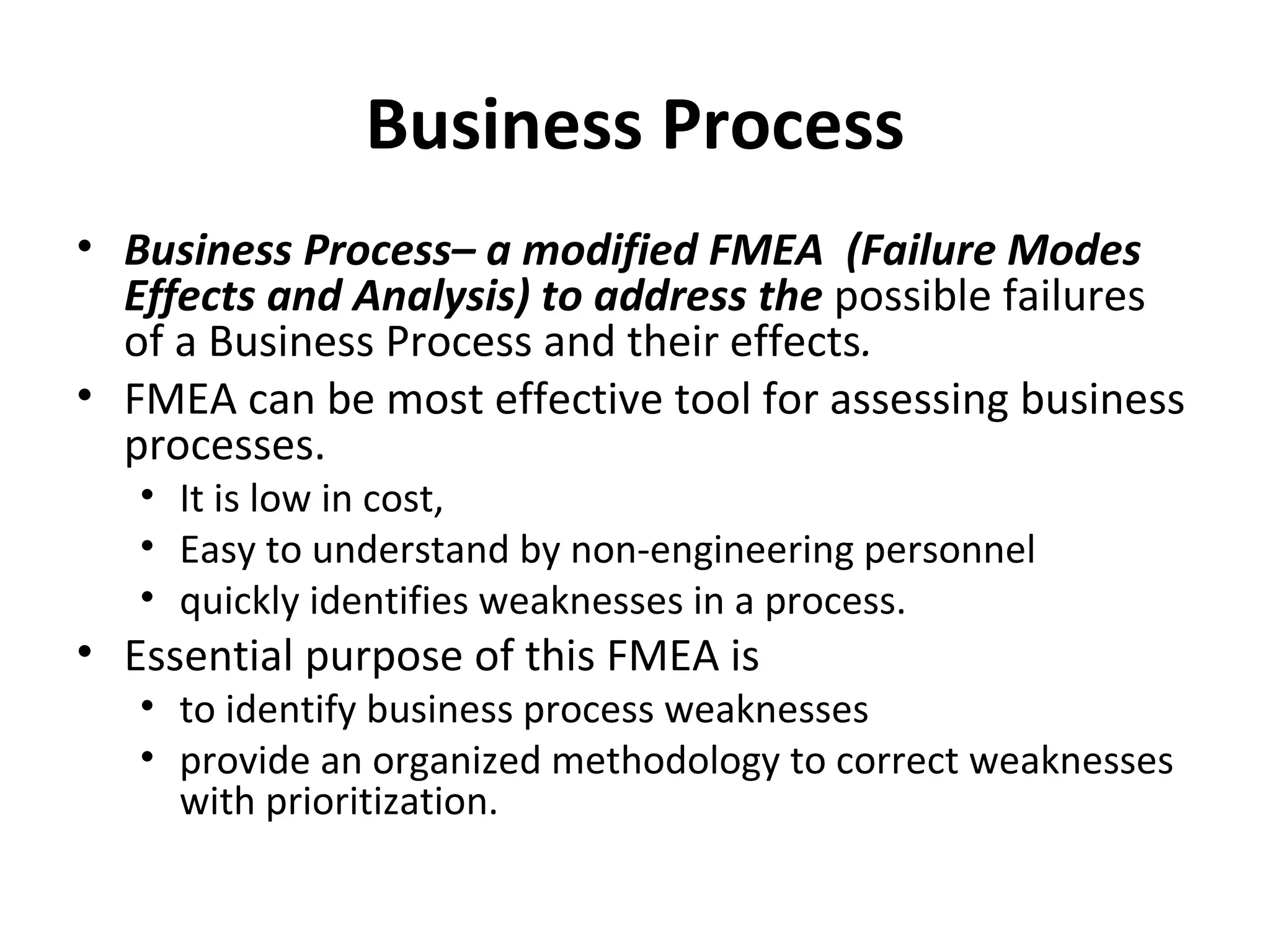 Business Process Business Process– a modified FMEA  (Failure Modes Effects and Analysis) to address the  possible failures of a Business Process and their effects . FMEA can be most effective tool for assessing business processes. It is low in cost, Easy to understand by non‐engineering personnel quickly identifies weaknesses in a process. Essential purpose of this FMEA is to identify business process weaknesses provide an organized methodology to correct weaknesses with prioritization. 