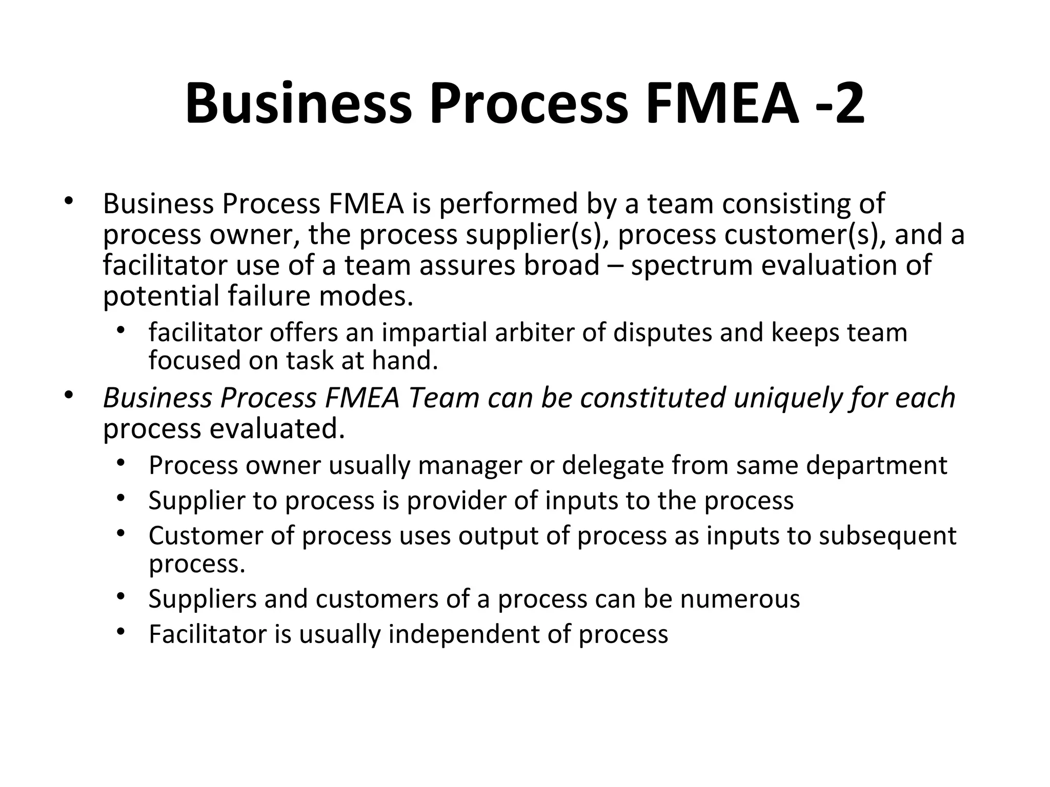 Business Process FMEA ‐2 Business Process FMEA is performed by a team consisting of process owner, the process supplier(s), process customer(s), and a facilitator use of a team assures broad – spectrum evaluation of potential failure modes. facilitator offers an impartial arbiter of disputes and keeps team focused on task at hand. Business Process FMEA Team can be constituted uniquely for each  process evaluated. Process owner usually manager or delegate from same department Supplier to process is provider of inputs to the process Customer of process uses output of process as inputs to subsequent process. Suppliers and customers of a process can be numerous Facilitator is usually independent of process 