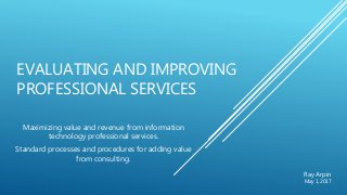 EVALUATING AND IMPROVING
PROFESSIONAL SERVICES
Maximizing value and revenue from information
technology professional services.
Standard processes and procedures for adding value
from consulting.
Ray Arpin
May 1, 2017
 