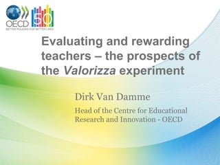 Evaluating and rewarding
teachers – the prospects of
the Valorizza experiment

     Dirk Van Damme
     Head of the Centre for Educational
     Research and Innovation - OECD
 