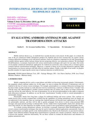 Proceedings of the International Conference on Emerging Trends in Engineering and Management (ICETEM14)
30 – 31, December 2014, Ernakulam, India
9
EVALUATING ANDROID ANTIMALWARE AGAINST
TRANSFORMATION ATTACKS
Sindhu P, Dr. Suvanam Sasidhar Babu, Y. Vijayalakshmi, Dr. Kalyankar N.V
ABSTRACT
Mobile malware threats (e.g., on Android) have recently become a real concern. In this paper, we evaluate the
state of the art commercial mobile antimalware products for Android and test how resistant they are against various
common obfuscation techniques (even with known malware). Such an evaluation is important for not only measuring the
available defense against mobile malware threats but also proposing effective, next generation solutions. We developed
DroidChameleon, a systematic framework with various transformation techniques and used it for our study. Our results
on ten popular commercial antimalware applications for Android are worrisome: none of these tools is resistant against
common malware transformation techniques. Moreover, a majority of them can be trivially defeated by applying slight
transformation over known malware with little effort for malware authors. Finally, in the light of our results, we propose
possible remedies for improving the current state of malware detection on mobile devices.
Keywords: ADAM-Android Malware Tool, API – Package Manager, JNI – Java Native Interface, JVM- Java Virtual
Machine, Plankton – Malware family.
I. INTRODUCTION
Mobile computing devices such as smart phones and tablets are becoming increasingly popular. Unfortunately,
this popularity attracts malware authors too. In this paper, we aim to evaluate the efficiency of antimalware tools on
Android in the face of various evasion techniques. For example, polymorphism is a common obfuscation technique that
has been widely used by malware to evade detection tools by transforming a malware in different forms (“morphs”) but
with the same code. Metamorphism is another common technique that can mutate code so that it no longer remains the
same but still has the same behavior. For ease of presentation, we use the term polymorphism in this paper to represent
both obfuscation techniques. In addition, we use the term ‘transformation’ broadly, to refer to various polymorphic or
metamorphic changes.
Polymorphic attacks have long been a plague for traditional desktop and server systems. Also, malware on
mobile devices have recently escalated their evolution but the capabilities of existing antimalware tools are largely not
yet understood. In the meantime, there are warnings that Android malware will become more sophisticated, we will soon
see polymorphic malware, and they will be able to quickly propagate from device to device using poisoned SMS
messages and social network postings to infected links. In fact, simple forms of polymorphic attacks have already been
seen in the wild [6]. It is thus imperative for mobile security systems to have good defenses against polymorphic strains.
To evaluate existing antimalware software, we develop a systematic framework called DroidChameleon with
several common transformation techniques that may be used to transform Android applications automatically. Some of
these transformations are highly specific to the Android platform only. Based on the framework, we pass known malware
samples (from different families) through these transformations to generate new variants of malware, which are verified
to possess the originals’ malicious functionality. We use these variants to evaluate the effectiveness and robustness of
popular antimalware tools.
INTERNATIONAL JOURNAL OF COMPUTER ENGINEERING &
TECHNOLOGY (IJCET)
ISSN 0976 – 6367(Print)
ISSN 0976 – 6375(Online)
Volume 5, Issue 12, December (2014), pp. 09-14
© IAEME: www.iaeme.com/IJCET.asp
Journal Impact Factor (2014): 8.5328 (Calculated by GISI)
www.jifactor.com
IJCET
© I A E M E
 
