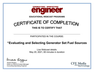 EDUCATIONAL WEBCAST PROGRAMS
THIS IS TO CERTIFY THAT
PARTICIPATED IN THE COURSE:
“Evaluating and Selecting Generator Set Fuel Sources
Live Webcast details:
May 20, 2021, 60 minutes in duration
Amara Rozgus
Editor-in-Chief & Content Manager
Consulting-Specifying Engineer
Ahmed Said Abd Elwahid Kotb
 