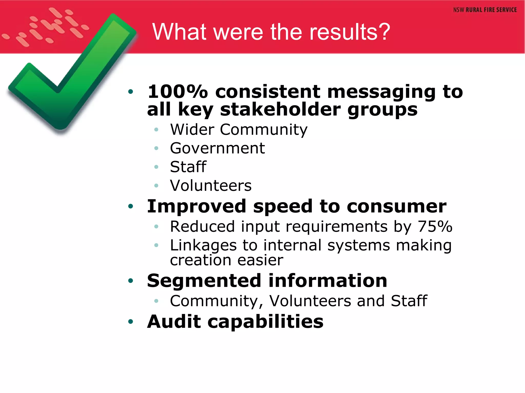 What were the results? 100% consistent messaging to all key stakeholder groups Wider Community Government Staff Volunteers Improved speed to consumer Reduced input requirements by 75% Linkages to internal systems making creation easier Segmented information Community, Volunteers and Staff Audit capabilities 