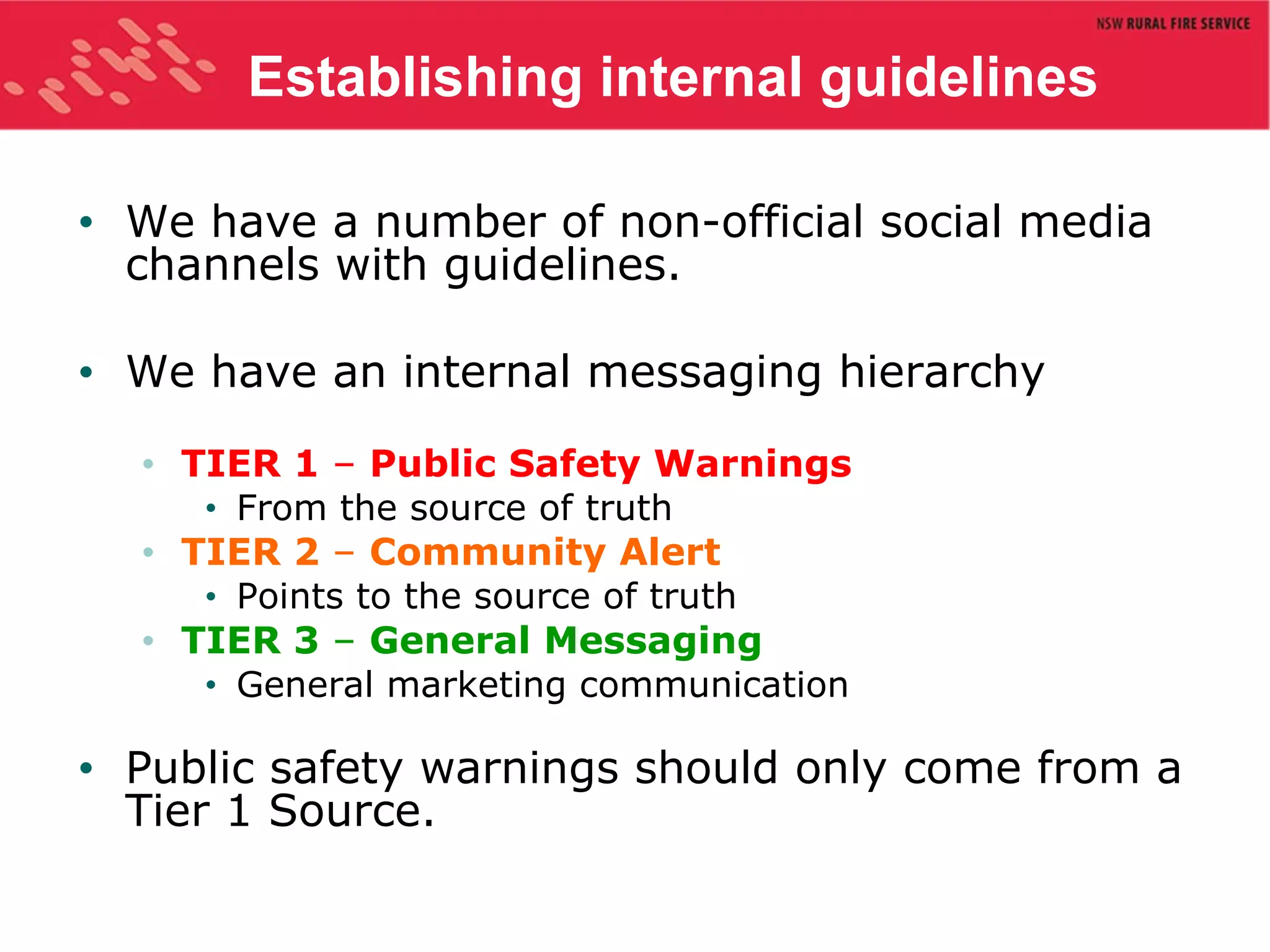 Establishing internal guidelines We have a number of non-official social media  channels with guidelines. We have an internal messaging hierarchy TIER 1  –  Public Safety Warnings From the source of truth TIER 2  –  Community Alert Points to the source of truth TIER 3  –  General Messaging General marketing communication Public safety warnings should only come from a Tier 1 Source. 