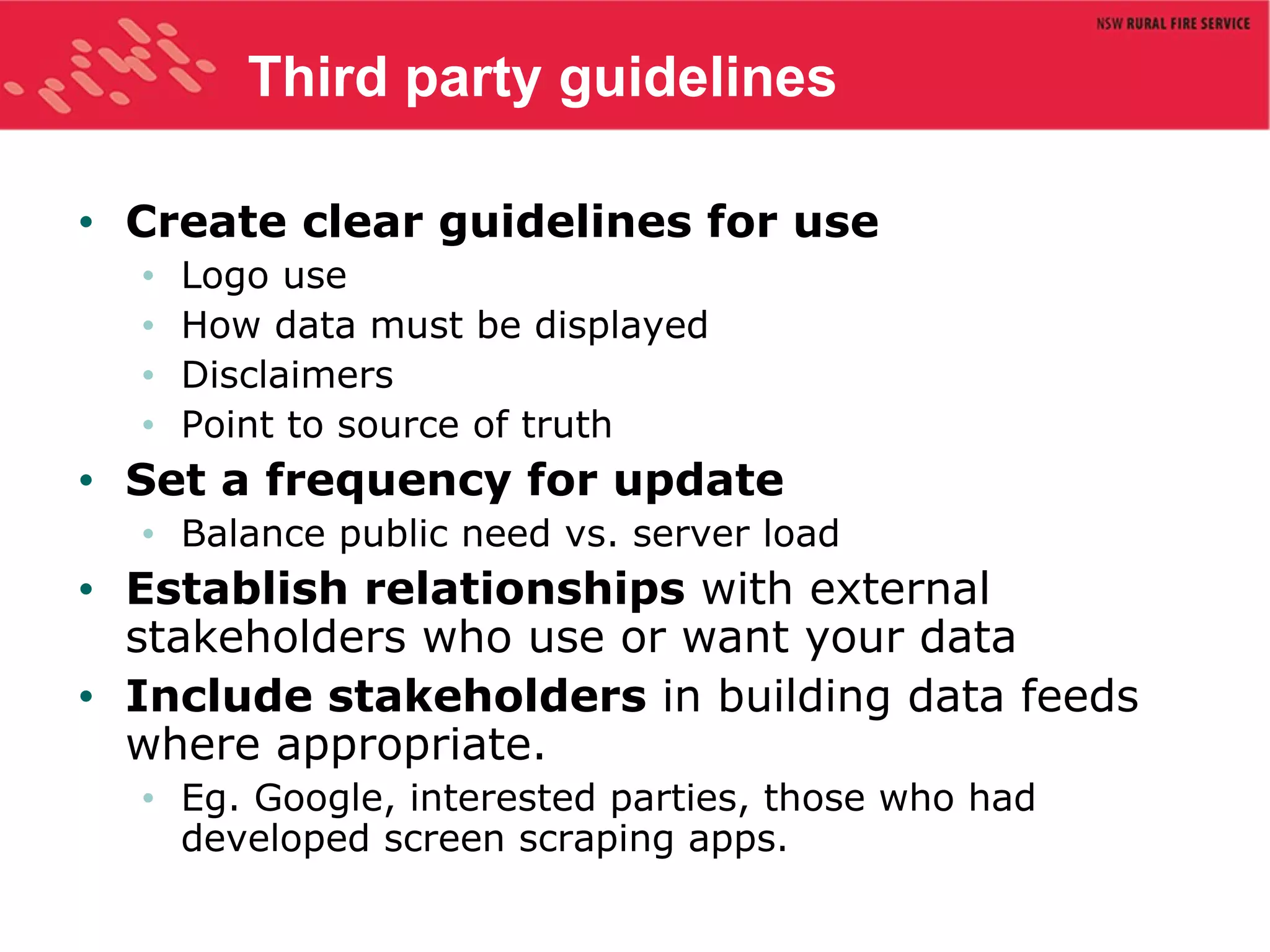 Third party guidelines Create clear guidelines for use Logo use How data must be displayed Disclaimers Point to source of truth Set a frequency for update Balance public need vs. server load Establish relationships  with external stakeholders who use or want your data Include stakeholders  in building data feeds where appropriate. Eg. Google, interested parties, those who had developed screen scraping apps. 