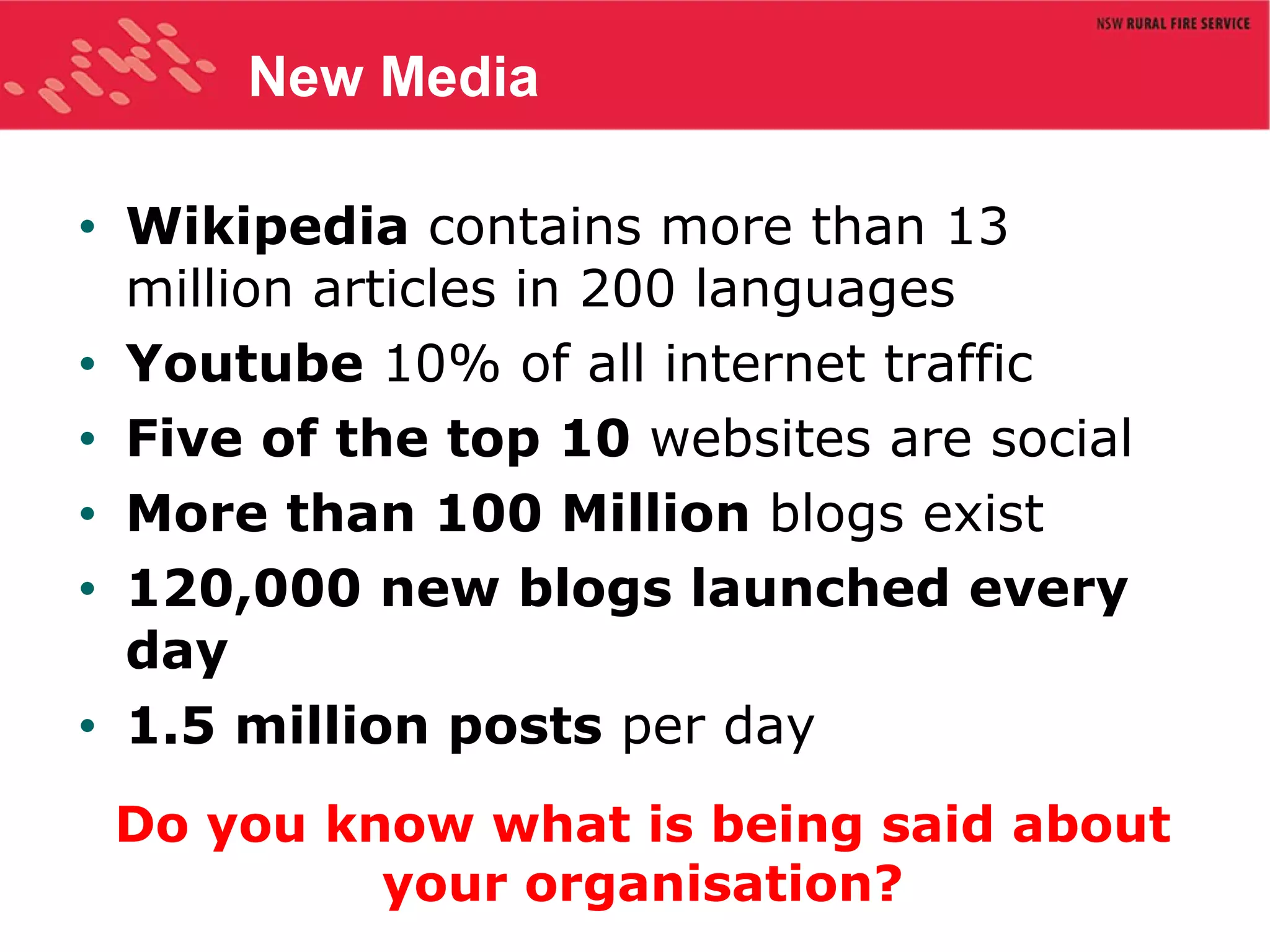 New Media Wikipedia  contains more than 13 million articles in 200 languages Youtube  10% of all internet traffic Five of the top 10  websites are social More than 100 Million  blogs exist 120,000 new blogs launched every day 1.5 million posts  per day Do you know what is being said about your organisation? 