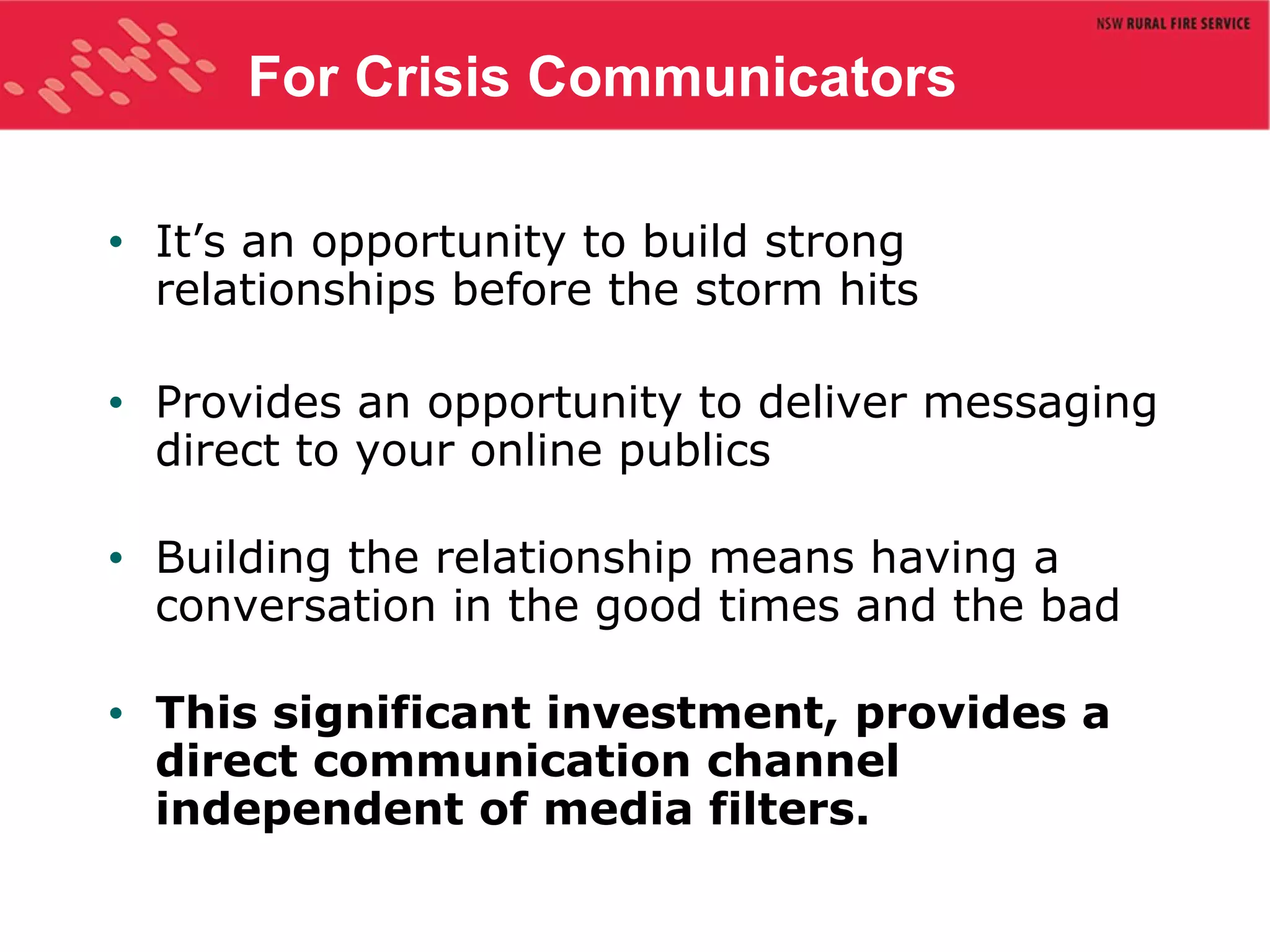 For Crisis Communicators It’s an opportunity to build strong relationships before the storm hits Provides an opportunity to deliver messaging direct to your online publics Building the relationship means having a conversation in the good times and the bad This significant investment, provides a direct communication channel independent of media filters.  