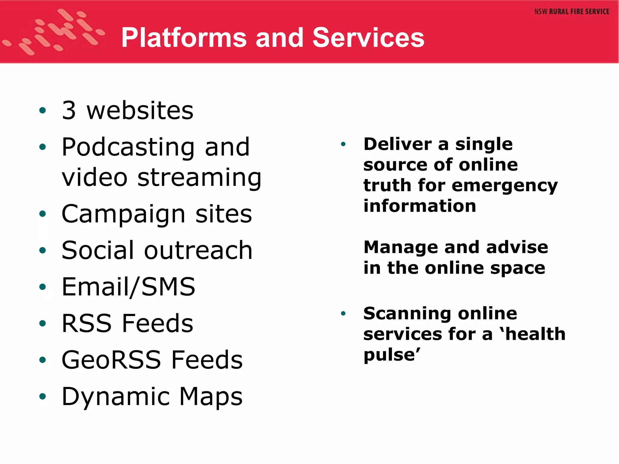 Platforms and Services 3 websites Podcasting and video streaming Campaign sites Social outreach Email/SMS RSS Feeds GeoRSS Feeds Dynamic Maps Deliver a single source of online truth for emergency information  Manage and advise in the online space Scanning online services for a ‘health pulse’ 