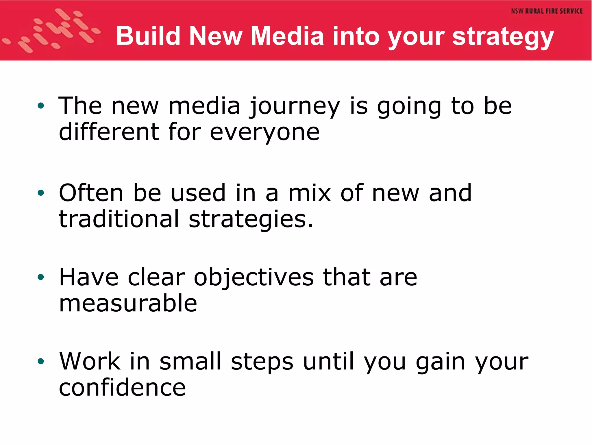 Build New Media into your strategy The new media journey is going to be different for everyone Often be used in a mix of new and traditional strategies. Have clear objectives that are measurable Work in small steps until you gain your confidence 