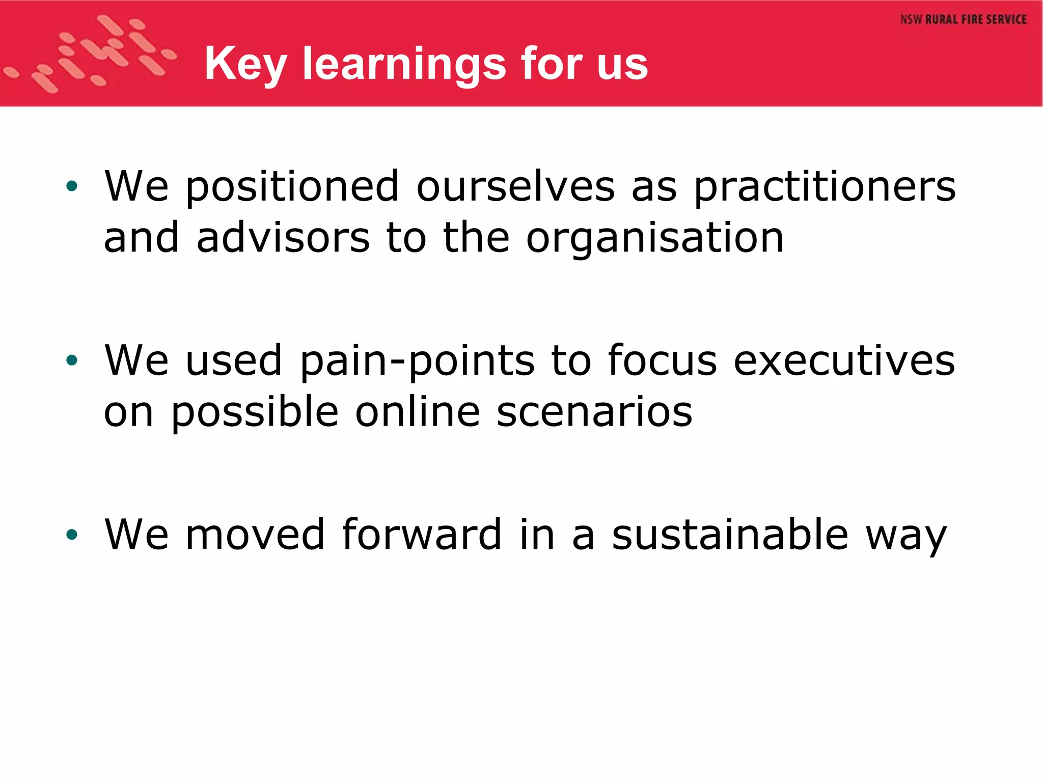Key learnings for us We positioned ourselves as practitioners and advisors to the organisation We used pain-points to focus executives on possible online scenarios We moved forward in a sustainable way 