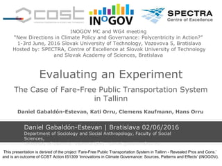 Evaluating an Experiment
The Case of Fare-Free Public Transportation System
in Tallinn
Daniel Gabaldón-Estevan | Bratislava 02/06/2016
Department of Sociology and Social Anthropology, Faculty of Social
Sciences,
University of Valencia- Valencia (ES) - daniel.gabaldon@uv.es
INOGOV MC and WG4 meeting
“New Directions in Climate Policy and Governance: Polycentricity in Action?”
1-3rd June, 2016 Slovak University of Technology, Vazovova 5, Bratislava
Hosted by: SPECTRA, Centre of Excellence at Slovak University of Technology
and Slovak Academy of Sciences, Bratislava
Daniel Gabaldón-Estevan, Kati Orru, Clemens Kaufmann, Hans Orru
This presentation is derived of the project ‘Fare-Free Public Transportation System in Tallinn - Revealed Pros and Cons.’
and is an outcome of COST Action IS1309 ‘Innovations in Climate Governance: Sources, Patterns and Effects’ (INOGOV).
 