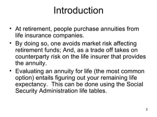 Introduction At retirement, people purchase annuities from life insurance companies.  By doing so, one avoids market risk affecting retirement funds; And, as a trade off takes on counterparty risk on the life insurer that provides the annuity. Evaluating an annuity for life (the most common option) entails figuring out your remaining life expectancy.  This can be done using the Social Security Administration Period Life Tables.  