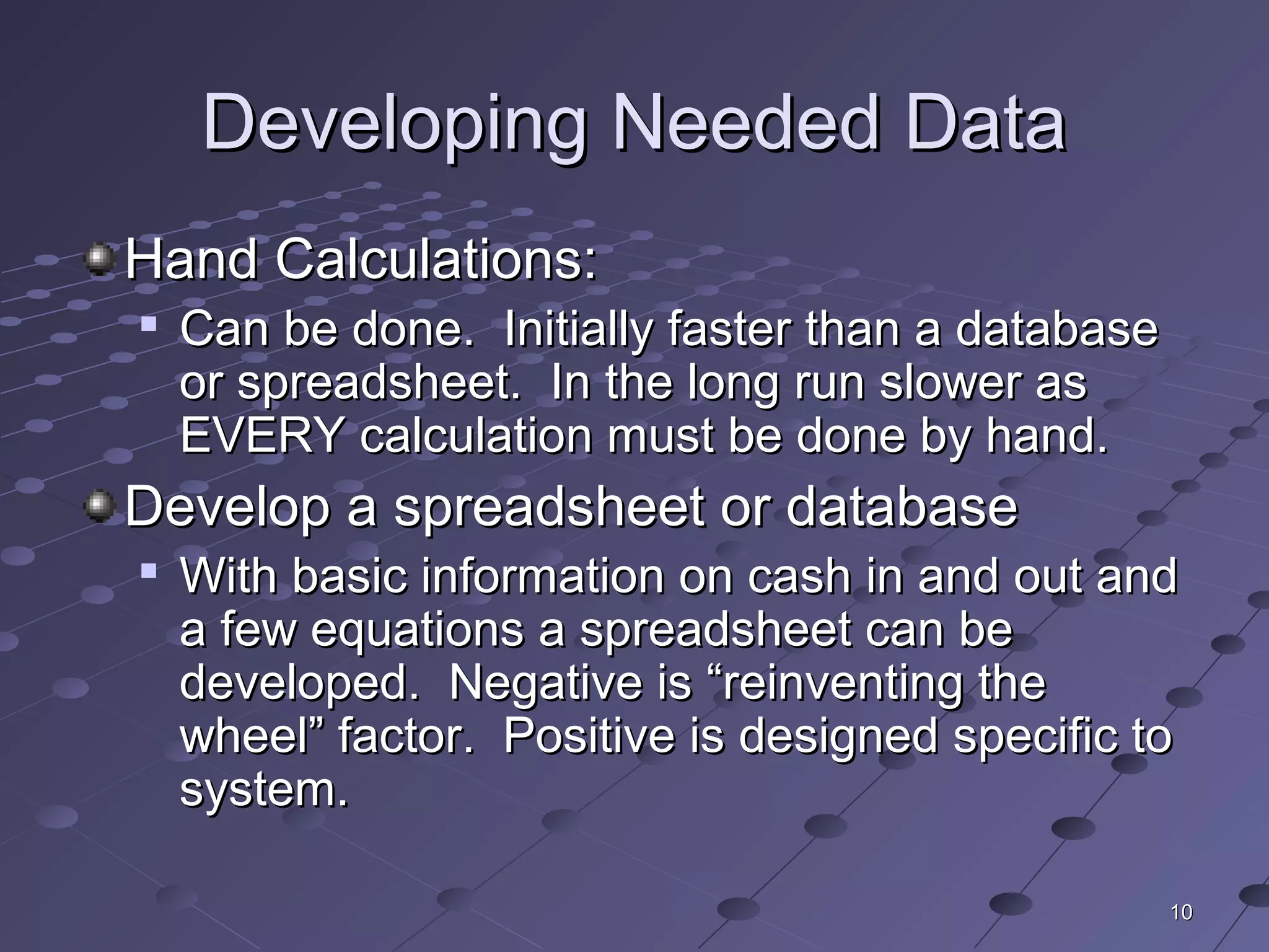 1010
Developing Needed DataDeveloping Needed Data
Hand Calculations:Hand Calculations:

Can be done. Initially faster than a databaseCan be done. Initially faster than a database
or spreadsheet. In the long run slower asor spreadsheet. In the long run slower as
EVERY calculation must be done by hand.EVERY calculation must be done by hand.
Develop a spreadsheet or databaseDevelop a spreadsheet or database

With basic information on cash in and out andWith basic information on cash in and out and
a few equations a spreadsheet can bea few equations a spreadsheet can be
developed. Negative is “reinventing thedeveloped. Negative is “reinventing the
wheel” factor. Positive is designed specific towheel” factor. Positive is designed specific to
system.system.
 