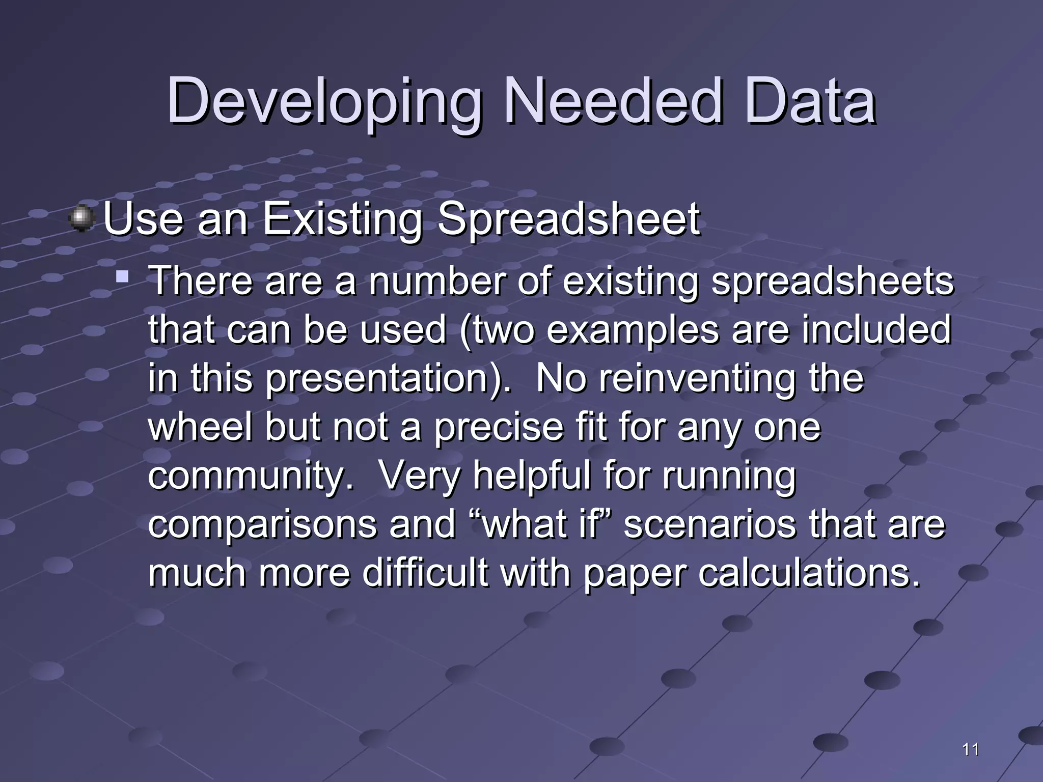 1111
Developing Needed DataDeveloping Needed Data
Use an Existing SpreadsheetUse an Existing Spreadsheet

There are a number of existing spreadsheetsThere are a number of existing spreadsheets
that can be used (two examples are includedthat can be used (two examples are included
in this presentation). No reinventing thein this presentation). No reinventing the
wheel but not a precise fit for any onewheel but not a precise fit for any one
community. Very helpful for runningcommunity. Very helpful for running
comparisons and “what if” scenarios that arecomparisons and “what if” scenarios that are
much more difficult with paper calculations.much more difficult with paper calculations.
 