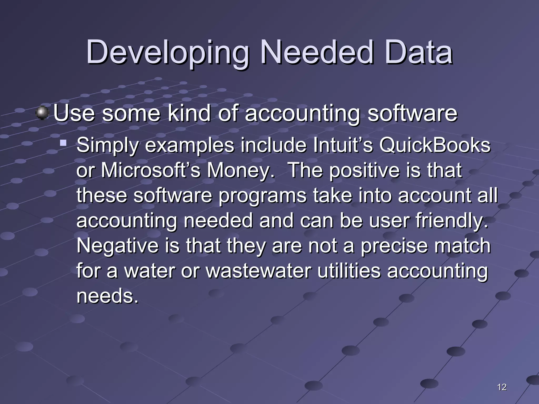 1212
Developing Needed DataDeveloping Needed Data
Use some kind of accounting softwareUse some kind of accounting software

Simply examples include Intuit’s QuickBooksSimply examples include Intuit’s QuickBooks
or Microsoft’s Money. The positive is thator Microsoft’s Money. The positive is that
these software programs take into account allthese software programs take into account all
accounting needed and can be user friendly.accounting needed and can be user friendly.
Negative is that they are not a precise matchNegative is that they are not a precise match
for a water or wastewater utilities accountingfor a water or wastewater utilities accounting
needs.needs.
 