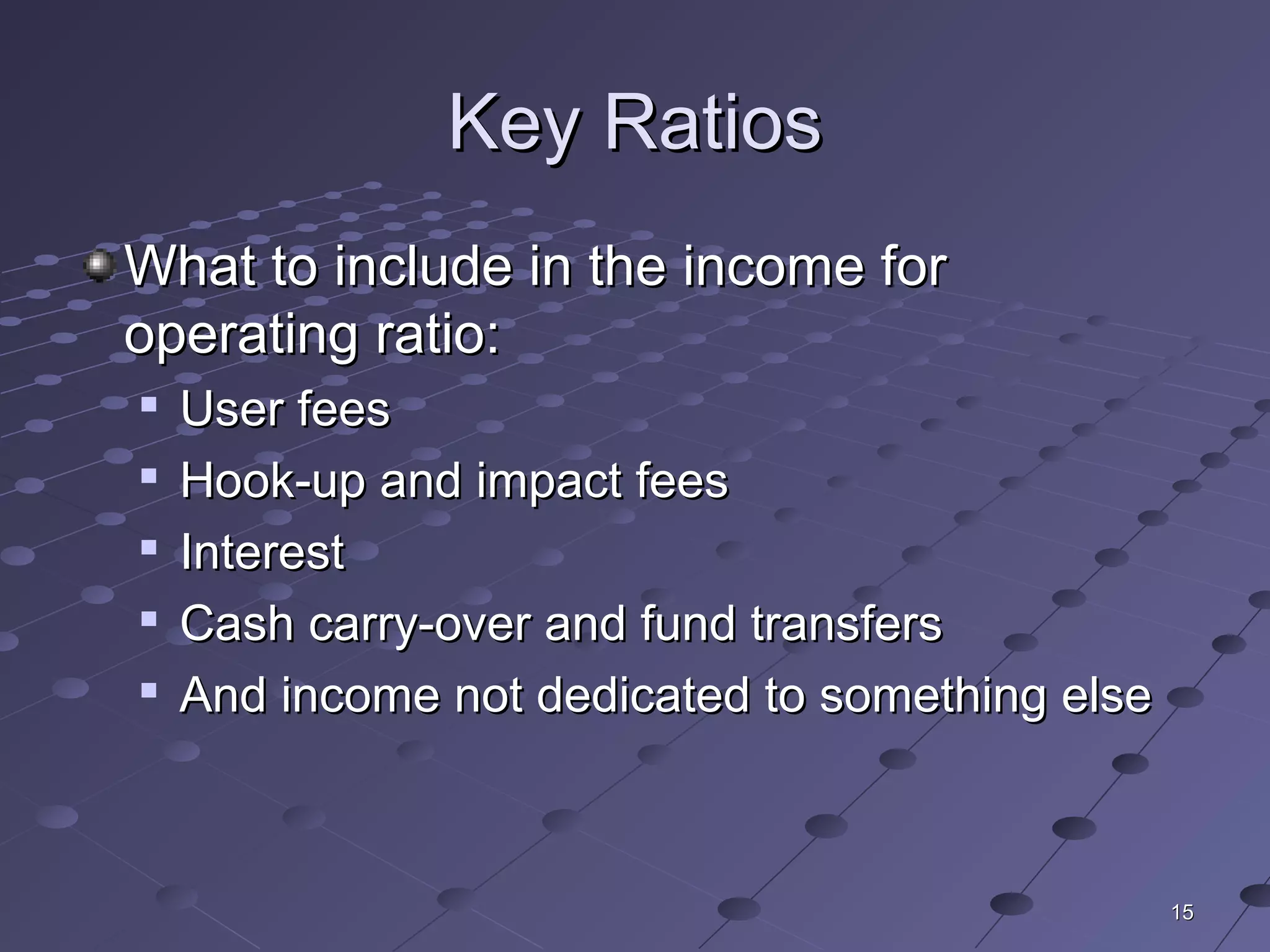 1515
Key RatiosKey Ratios
What to include in the income forWhat to include in the income for
operating ratio:operating ratio:

User feesUser fees

Hook-up and impact feesHook-up and impact fees

InterestInterest

Cash carry-over and fund transfersCash carry-over and fund transfers

And income not dedicated to something elseAnd income not dedicated to something else
 