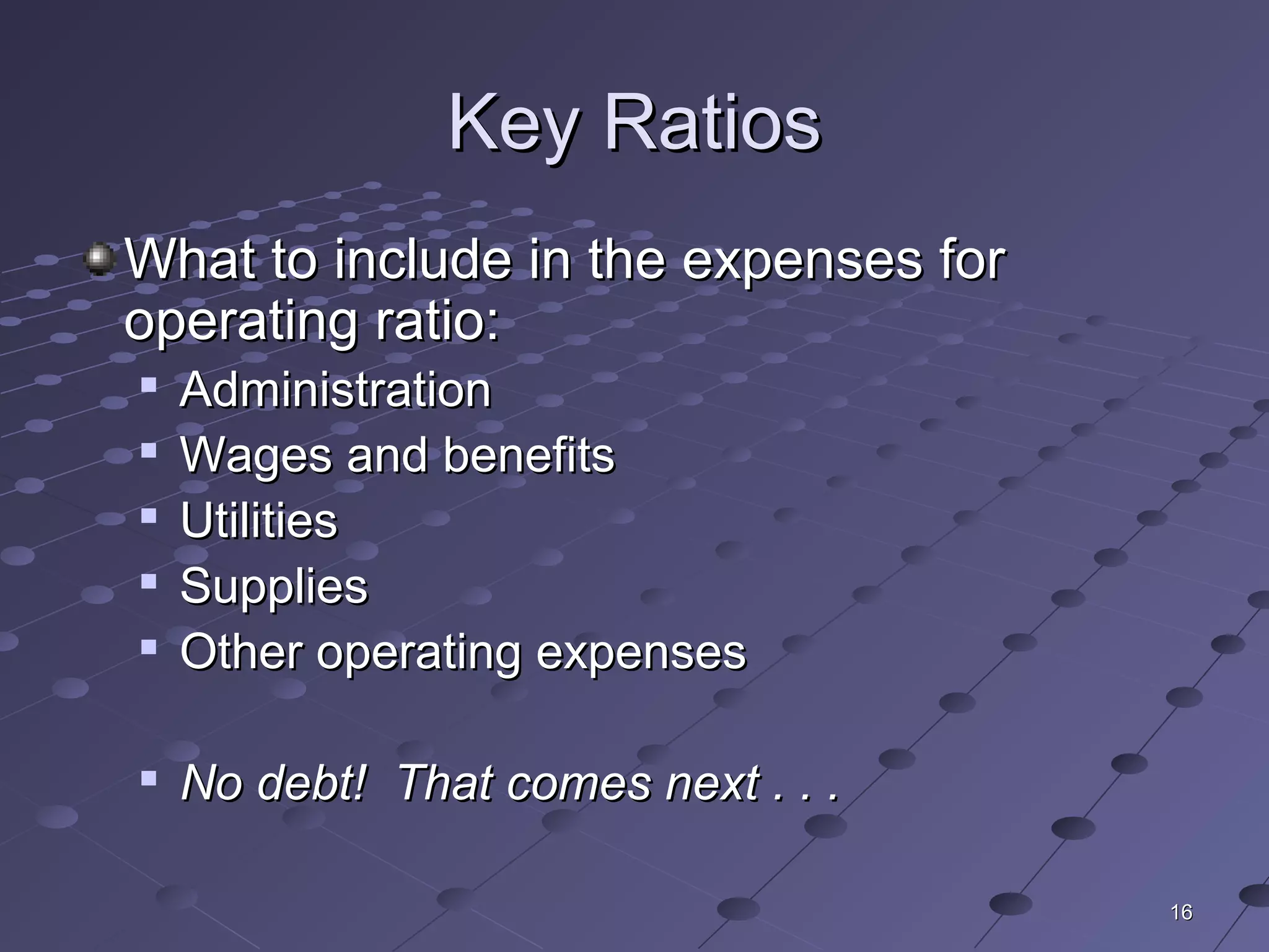 1616
Key RatiosKey Ratios
What to include in the expenses forWhat to include in the expenses for
operating ratio:operating ratio:

AdministrationAdministration

Wages and benefitsWages and benefits

UtilitiesUtilities

SuppliesSupplies

Other operating expensesOther operating expenses

No debt! That comes next . . .No debt! That comes next . . .
 