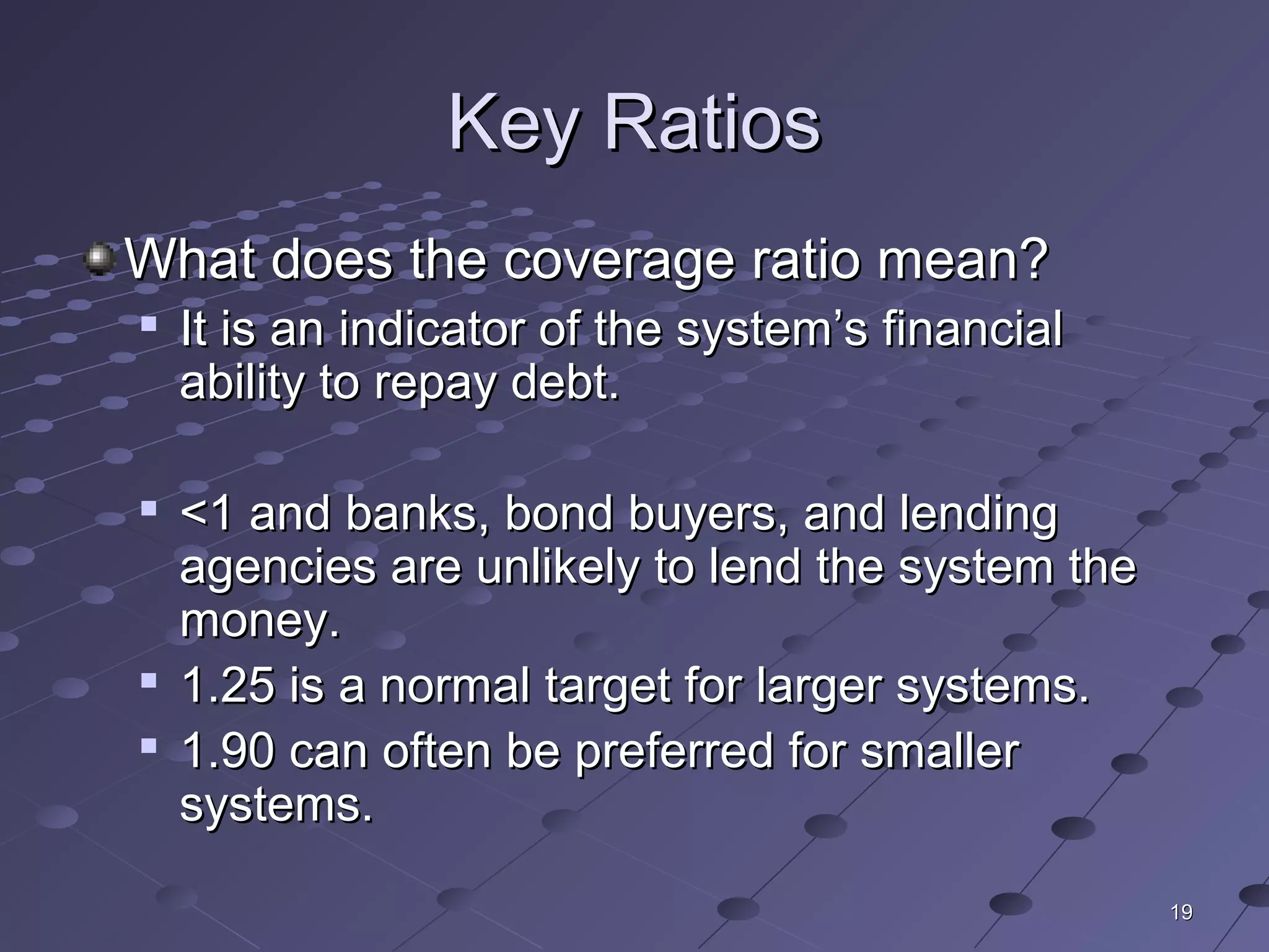 1919
Key RatiosKey Ratios
What does the coverage ratio mean?What does the coverage ratio mean?

It is an indicator of the system’s financialIt is an indicator of the system’s financial
ability to repay debt.ability to repay debt.

<1 and banks, bond buyers, and lending<1 and banks, bond buyers, and lending
agencies are unlikely to lend the system theagencies are unlikely to lend the system the
money.money.

1.25 is a normal target for larger systems.1.25 is a normal target for larger systems.

1.90 can often be preferred for smaller1.90 can often be preferred for smaller
systems.systems.
 