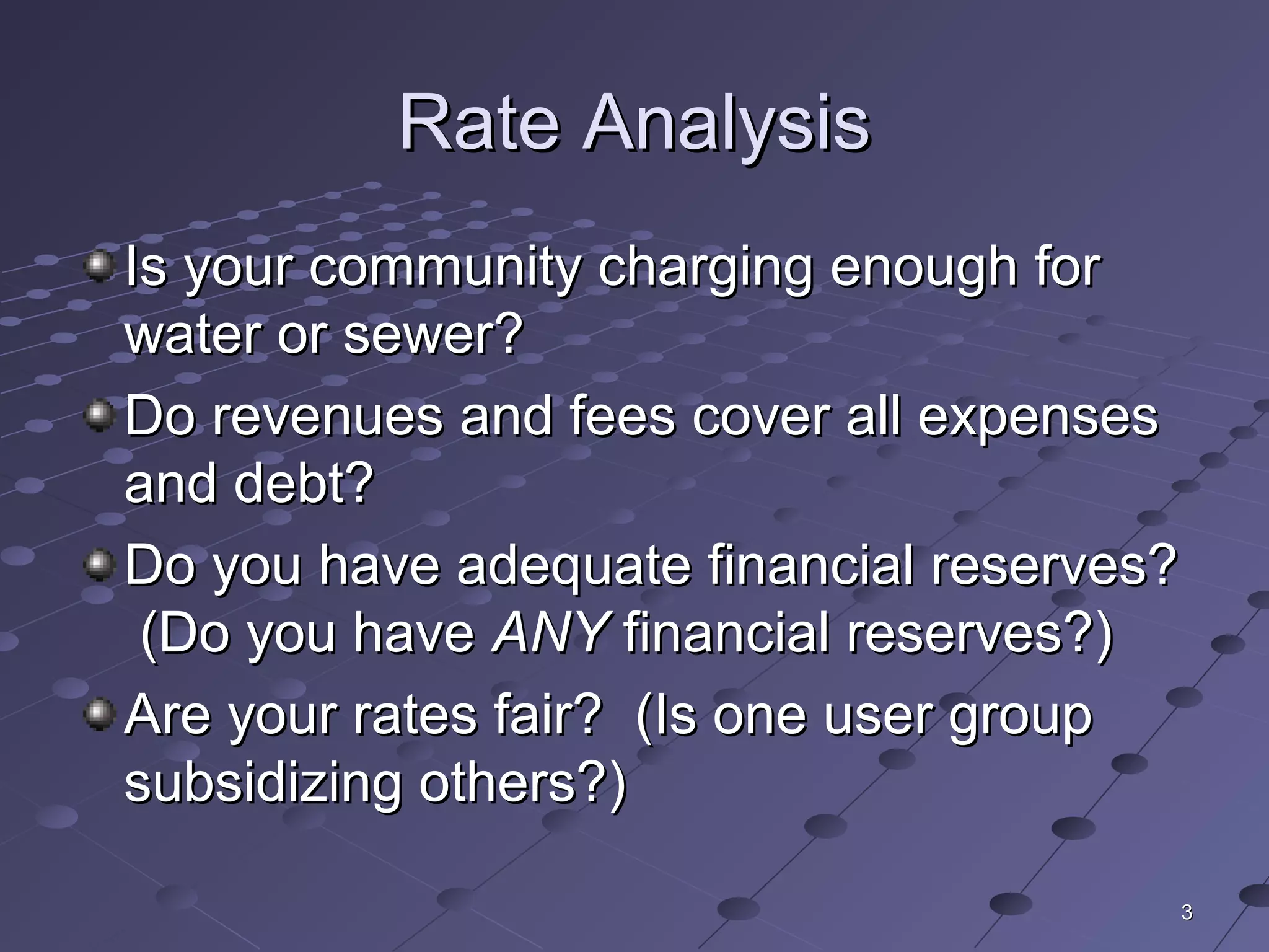 33
Rate AnalysisRate Analysis
Is your community charging enough forIs your community charging enough for
water or sewer?water or sewer?
Do revenues and fees cover all expensesDo revenues and fees cover all expenses
and debt?and debt?
Do you have adequate financial reserves?Do you have adequate financial reserves?
(Do you have(Do you have ANYANY financial reserves?)financial reserves?)
Are your rates fair? (Is one user groupAre your rates fair? (Is one user group
subsidizing others?)subsidizing others?)
 