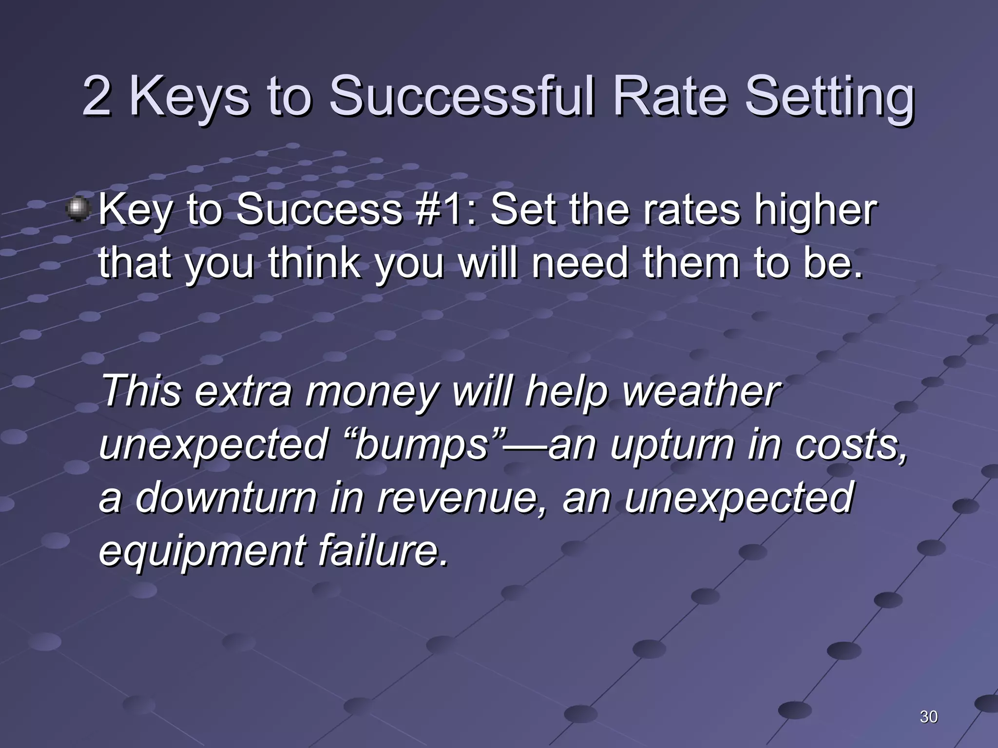 3030
2 Keys to Successful Rate Setting2 Keys to Successful Rate Setting
Key to Success #1: Set the rates higherKey to Success #1: Set the rates higher
that you think you will need them to be.that you think you will need them to be.
This extra money will help weatherThis extra money will help weather
unexpected “bumps”—an upturn in costs,unexpected “bumps”—an upturn in costs,
a downturn in revenue, an unexpecteda downturn in revenue, an unexpected
equipment failure.equipment failure.
 